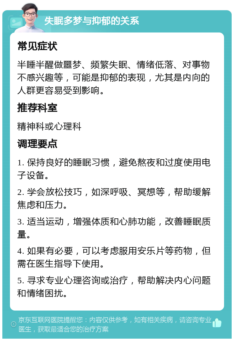 失眠多梦与抑郁的关系 常见症状 半睡半醒做噩梦、频繁失眠、情绪低落、对事物不感兴趣等，可能是抑郁的表现，尤其是内向的人群更容易受到影响。 推荐科室 精神科或心理科 调理要点 1. 保持良好的睡眠习惯，避免熬夜和过度使用电子设备。 2. 学会放松技巧，如深呼吸、冥想等，帮助缓解焦虑和压力。 3. 适当运动，增强体质和心肺功能，改善睡眠质量。 4. 如果有必要，可以考虑服用安乐片等药物，但需在医生指导下使用。 5. 寻求专业心理咨询或治疗，帮助解决内心问题和情绪困扰。