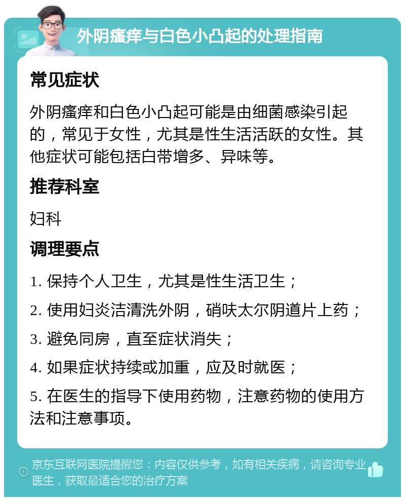 外阴瘙痒与白色小凸起的处理指南 常见症状 外阴瘙痒和白色小凸起可能是由细菌感染引起的，常见于女性，尤其是性生活活跃的女性。其他症状可能包括白带增多、异味等。 推荐科室 妇科 调理要点 1. 保持个人卫生，尤其是性生活卫生； 2. 使用妇炎洁清洗外阴，硝呋太尔阴道片上药； 3. 避免同房，直至症状消失； 4. 如果症状持续或加重，应及时就医； 5. 在医生的指导下使用药物，注意药物的使用方法和注意事项。