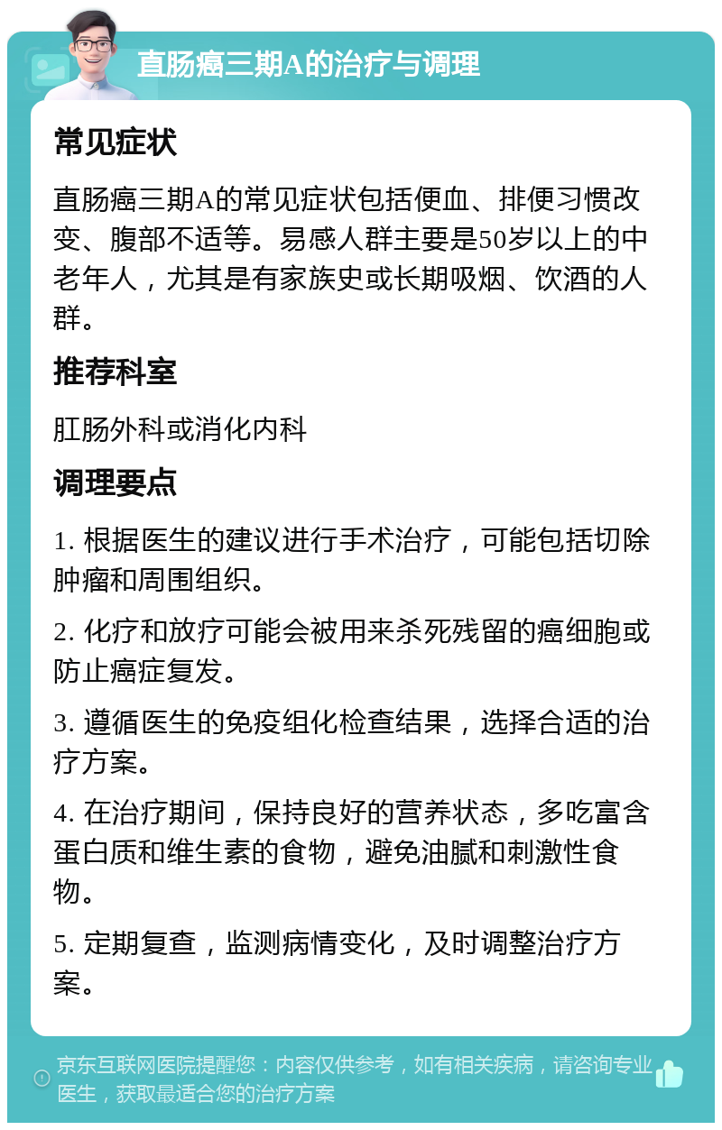 直肠癌三期A的治疗与调理 常见症状 直肠癌三期A的常见症状包括便血、排便习惯改变、腹部不适等。易感人群主要是50岁以上的中老年人，尤其是有家族史或长期吸烟、饮酒的人群。 推荐科室 肛肠外科或消化内科 调理要点 1. 根据医生的建议进行手术治疗，可能包括切除肿瘤和周围组织。 2. 化疗和放疗可能会被用来杀死残留的癌细胞或防止癌症复发。 3. 遵循医生的免疫组化检查结果，选择合适的治疗方案。 4. 在治疗期间，保持良好的营养状态，多吃富含蛋白质和维生素的食物，避免油腻和刺激性食物。 5. 定期复查，监测病情变化，及时调整治疗方案。