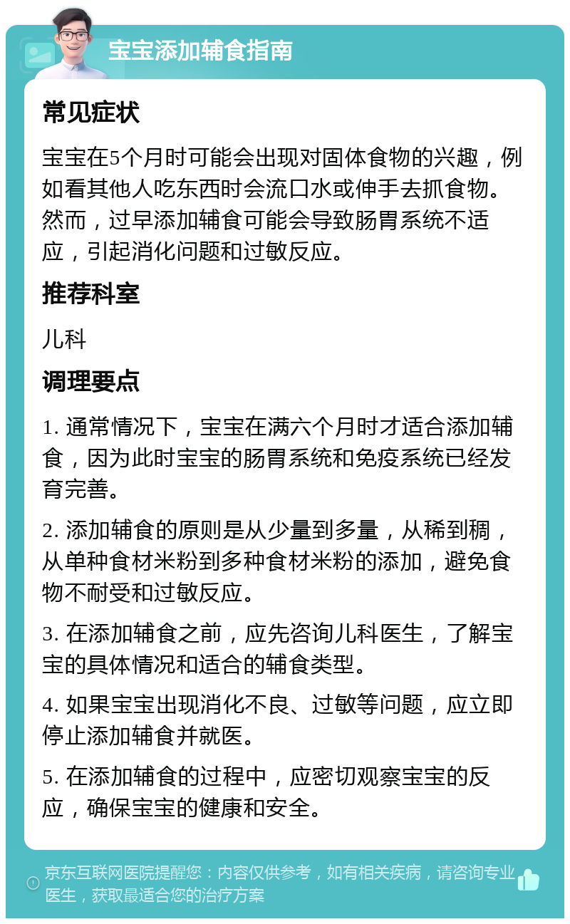 宝宝添加辅食指南 常见症状 宝宝在5个月时可能会出现对固体食物的兴趣，例如看其他人吃东西时会流口水或伸手去抓食物。然而，过早添加辅食可能会导致肠胃系统不适应，引起消化问题和过敏反应。 推荐科室 儿科 调理要点 1. 通常情况下，宝宝在满六个月时才适合添加辅食，因为此时宝宝的肠胃系统和免疫系统已经发育完善。 2. 添加辅食的原则是从少量到多量，从稀到稠，从单种食材米粉到多种食材米粉的添加，避免食物不耐受和过敏反应。 3. 在添加辅食之前，应先咨询儿科医生，了解宝宝的具体情况和适合的辅食类型。 4. 如果宝宝出现消化不良、过敏等问题，应立即停止添加辅食并就医。 5. 在添加辅食的过程中，应密切观察宝宝的反应，确保宝宝的健康和安全。