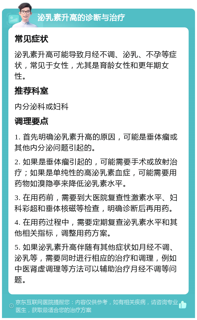 泌乳素升高的诊断与治疗 常见症状 泌乳素升高可能导致月经不调、泌乳、不孕等症状，常见于女性，尤其是育龄女性和更年期女性。 推荐科室 内分泌科或妇科 调理要点 1. 首先明确泌乳素升高的原因，可能是垂体瘤或其他内分泌问题引起的。 2. 如果是垂体瘤引起的，可能需要手术或放射治疗；如果是单纯性的高泌乳素血症，可能需要用药物如溴隐亭来降低泌乳素水平。 3. 在用药前，需要到大医院复查性激素水平、妇科彩超和垂体核磁等检查，明确诊断后再用药。 4. 在用药过程中，需要定期复查泌乳素水平和其他相关指标，调整用药方案。 5. 如果泌乳素升高伴随有其他症状如月经不调、泌乳等，需要同时进行相应的治疗和调理，例如中医肾虚调理等方法可以辅助治疗月经不调等问题。