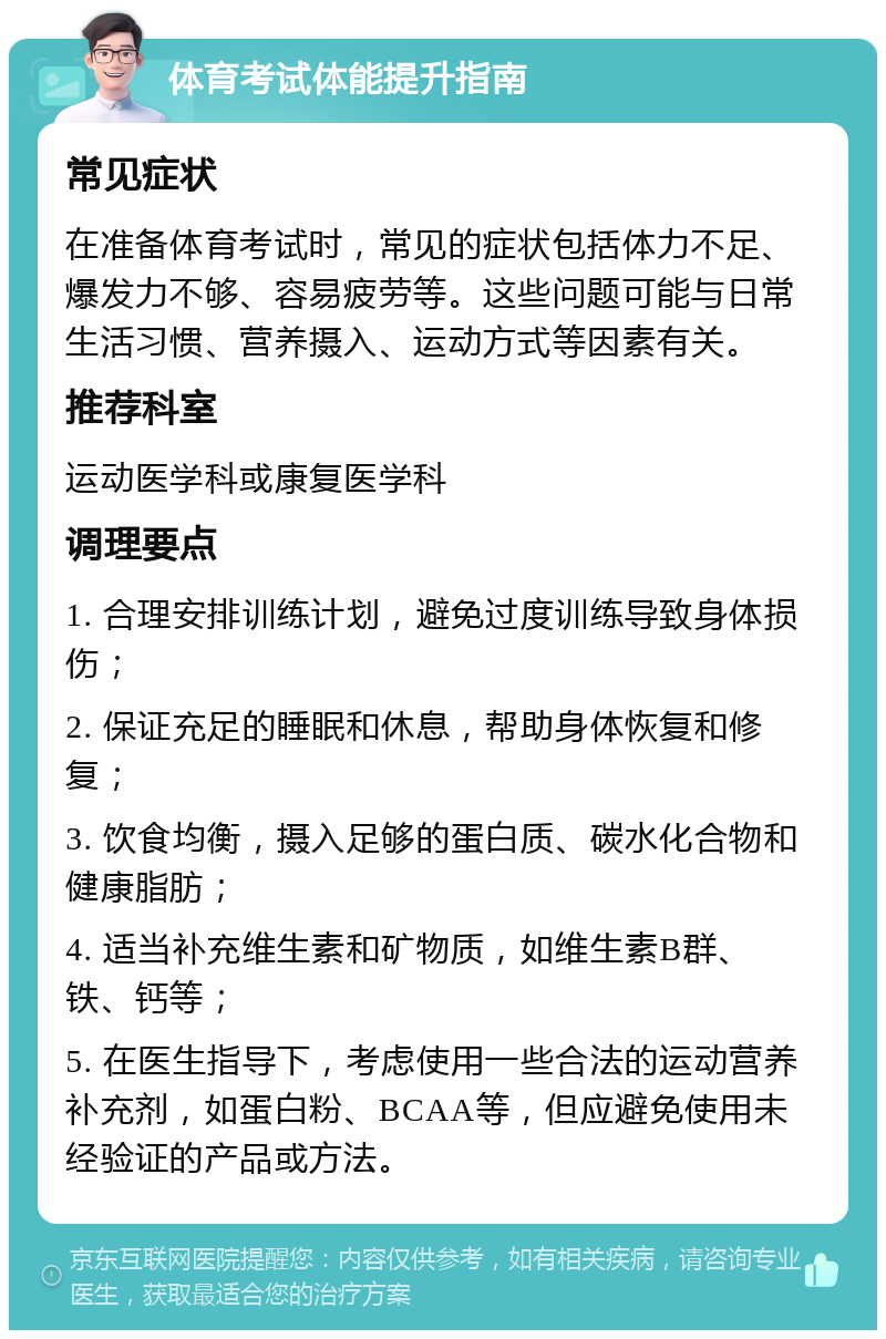 体育考试体能提升指南 常见症状 在准备体育考试时，常见的症状包括体力不足、爆发力不够、容易疲劳等。这些问题可能与日常生活习惯、营养摄入、运动方式等因素有关。 推荐科室 运动医学科或康复医学科 调理要点 1. 合理安排训练计划，避免过度训练导致身体损伤； 2. 保证充足的睡眠和休息，帮助身体恢复和修复； 3. 饮食均衡，摄入足够的蛋白质、碳水化合物和健康脂肪； 4. 适当补充维生素和矿物质，如维生素B群、铁、钙等； 5. 在医生指导下，考虑使用一些合法的运动营养补充剂，如蛋白粉、BCAA等，但应避免使用未经验证的产品或方法。