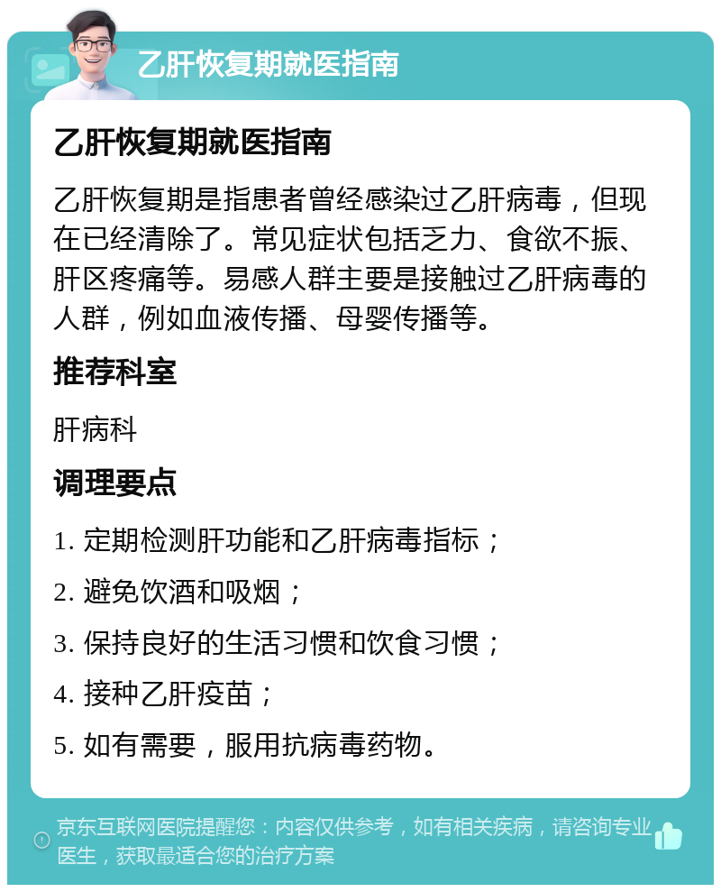 乙肝恢复期就医指南 乙肝恢复期就医指南 乙肝恢复期是指患者曾经感染过乙肝病毒，但现在已经清除了。常见症状包括乏力、食欲不振、肝区疼痛等。易感人群主要是接触过乙肝病毒的人群，例如血液传播、母婴传播等。 推荐科室 肝病科 调理要点 1. 定期检测肝功能和乙肝病毒指标； 2. 避免饮酒和吸烟； 3. 保持良好的生活习惯和饮食习惯； 4. 接种乙肝疫苗； 5. 如有需要，服用抗病毒药物。