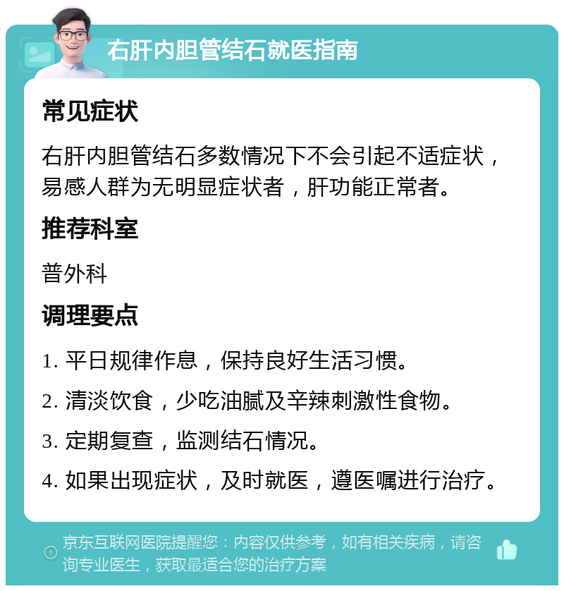 右肝内胆管结石就医指南 常见症状 右肝内胆管结石多数情况下不会引起不适症状，易感人群为无明显症状者，肝功能正常者。 推荐科室 普外科 调理要点 1. 平日规律作息，保持良好生活习惯。 2. 清淡饮食，少吃油腻及辛辣刺激性食物。 3. 定期复查，监测结石情况。 4. 如果出现症状，及时就医，遵医嘱进行治疗。