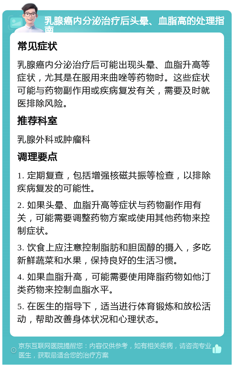 乳腺癌内分泌治疗后头晕、血脂高的处理指南 常见症状 乳腺癌内分泌治疗后可能出现头晕、血脂升高等症状，尤其是在服用来曲唑等药物时。这些症状可能与药物副作用或疾病复发有关，需要及时就医排除风险。 推荐科室 乳腺外科或肿瘤科 调理要点 1. 定期复查，包括增强核磁共振等检查，以排除疾病复发的可能性。 2. 如果头晕、血脂升高等症状与药物副作用有关，可能需要调整药物方案或使用其他药物来控制症状。 3. 饮食上应注意控制脂肪和胆固醇的摄入，多吃新鲜蔬菜和水果，保持良好的生活习惯。 4. 如果血脂升高，可能需要使用降脂药物如他汀类药物来控制血脂水平。 5. 在医生的指导下，适当进行体育锻炼和放松活动，帮助改善身体状况和心理状态。