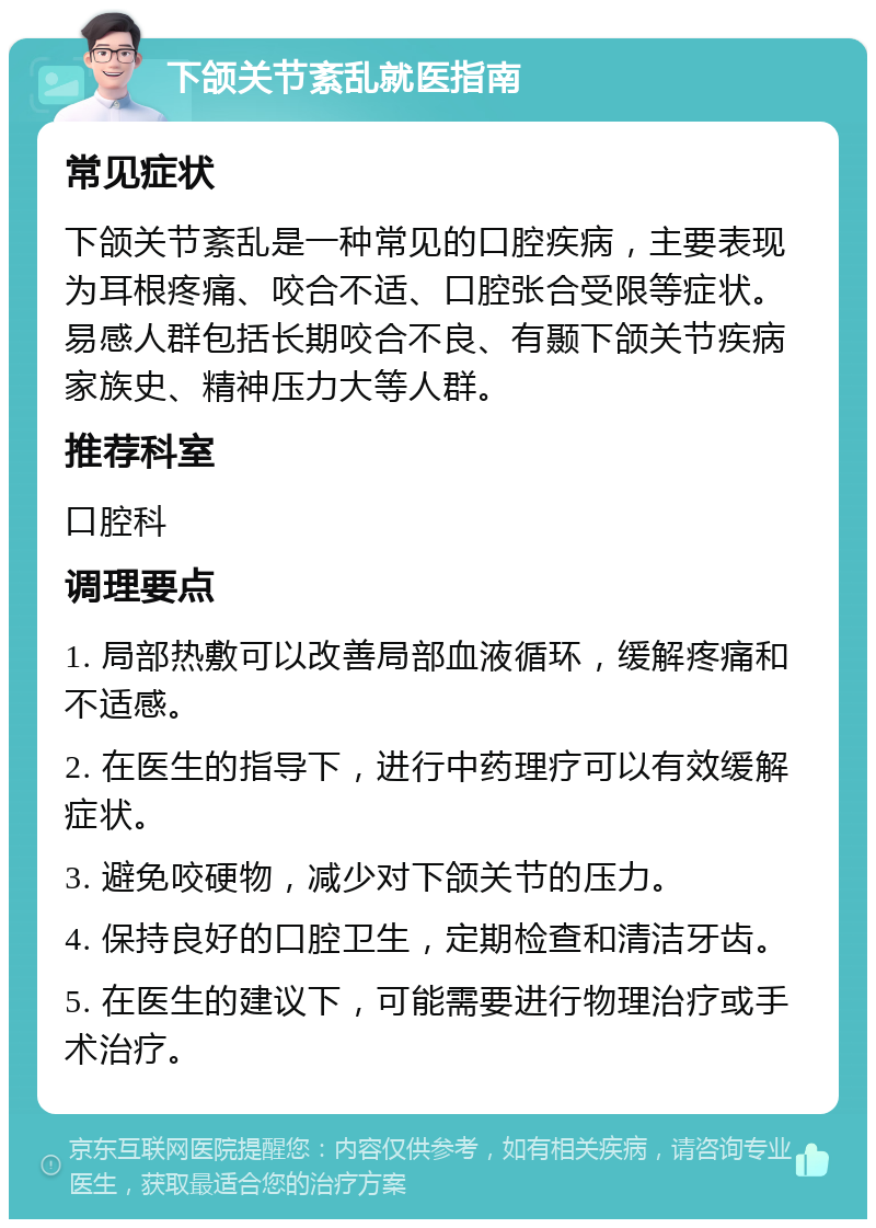 下颌关节紊乱就医指南 常见症状 下颌关节紊乱是一种常见的口腔疾病，主要表现为耳根疼痛、咬合不适、口腔张合受限等症状。易感人群包括长期咬合不良、有颞下颌关节疾病家族史、精神压力大等人群。 推荐科室 口腔科 调理要点 1. 局部热敷可以改善局部血液循环，缓解疼痛和不适感。 2. 在医生的指导下，进行中药理疗可以有效缓解症状。 3. 避免咬硬物，减少对下颌关节的压力。 4. 保持良好的口腔卫生，定期检查和清洁牙齿。 5. 在医生的建议下，可能需要进行物理治疗或手术治疗。