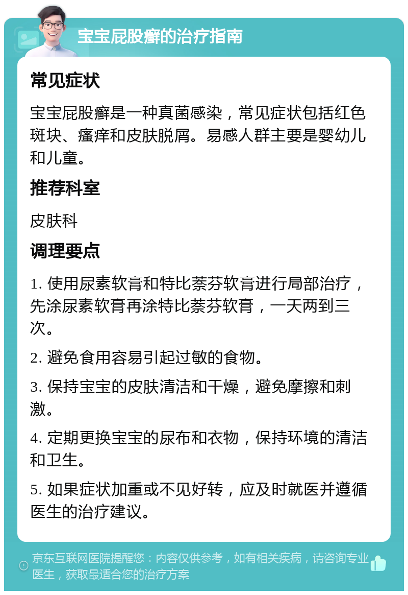 宝宝屁股癣的治疗指南 常见症状 宝宝屁股癣是一种真菌感染，常见症状包括红色斑块、瘙痒和皮肤脱屑。易感人群主要是婴幼儿和儿童。 推荐科室 皮肤科 调理要点 1. 使用尿素软膏和特比萘芬软膏进行局部治疗，先涂尿素软膏再涂特比萘芬软膏，一天两到三次。 2. 避免食用容易引起过敏的食物。 3. 保持宝宝的皮肤清洁和干燥，避免摩擦和刺激。 4. 定期更换宝宝的尿布和衣物，保持环境的清洁和卫生。 5. 如果症状加重或不见好转，应及时就医并遵循医生的治疗建议。