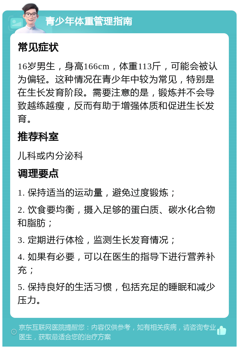 青少年体重管理指南 常见症状 16岁男生，身高166cm，体重113斤，可能会被认为偏轻。这种情况在青少年中较为常见，特别是在生长发育阶段。需要注意的是，锻炼并不会导致越练越瘦，反而有助于增强体质和促进生长发育。 推荐科室 儿科或内分泌科 调理要点 1. 保持适当的运动量，避免过度锻炼； 2. 饮食要均衡，摄入足够的蛋白质、碳水化合物和脂肪； 3. 定期进行体检，监测生长发育情况； 4. 如果有必要，可以在医生的指导下进行营养补充； 5. 保持良好的生活习惯，包括充足的睡眠和减少压力。