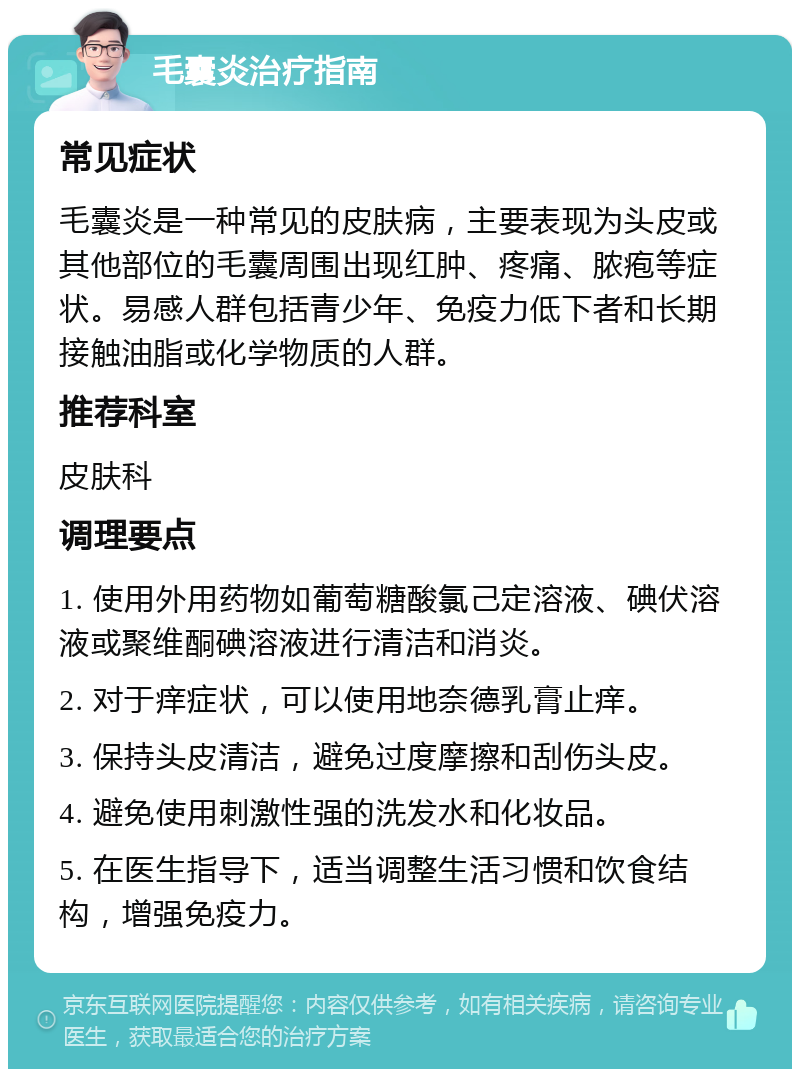 毛囊炎治疗指南 常见症状 毛囊炎是一种常见的皮肤病，主要表现为头皮或其他部位的毛囊周围出现红肿、疼痛、脓疱等症状。易感人群包括青少年、免疫力低下者和长期接触油脂或化学物质的人群。 推荐科室 皮肤科 调理要点 1. 使用外用药物如葡萄糖酸氯己定溶液、碘伏溶液或聚维酮碘溶液进行清洁和消炎。 2. 对于痒症状，可以使用地奈德乳膏止痒。 3. 保持头皮清洁，避免过度摩擦和刮伤头皮。 4. 避免使用刺激性强的洗发水和化妆品。 5. 在医生指导下，适当调整生活习惯和饮食结构，增强免疫力。