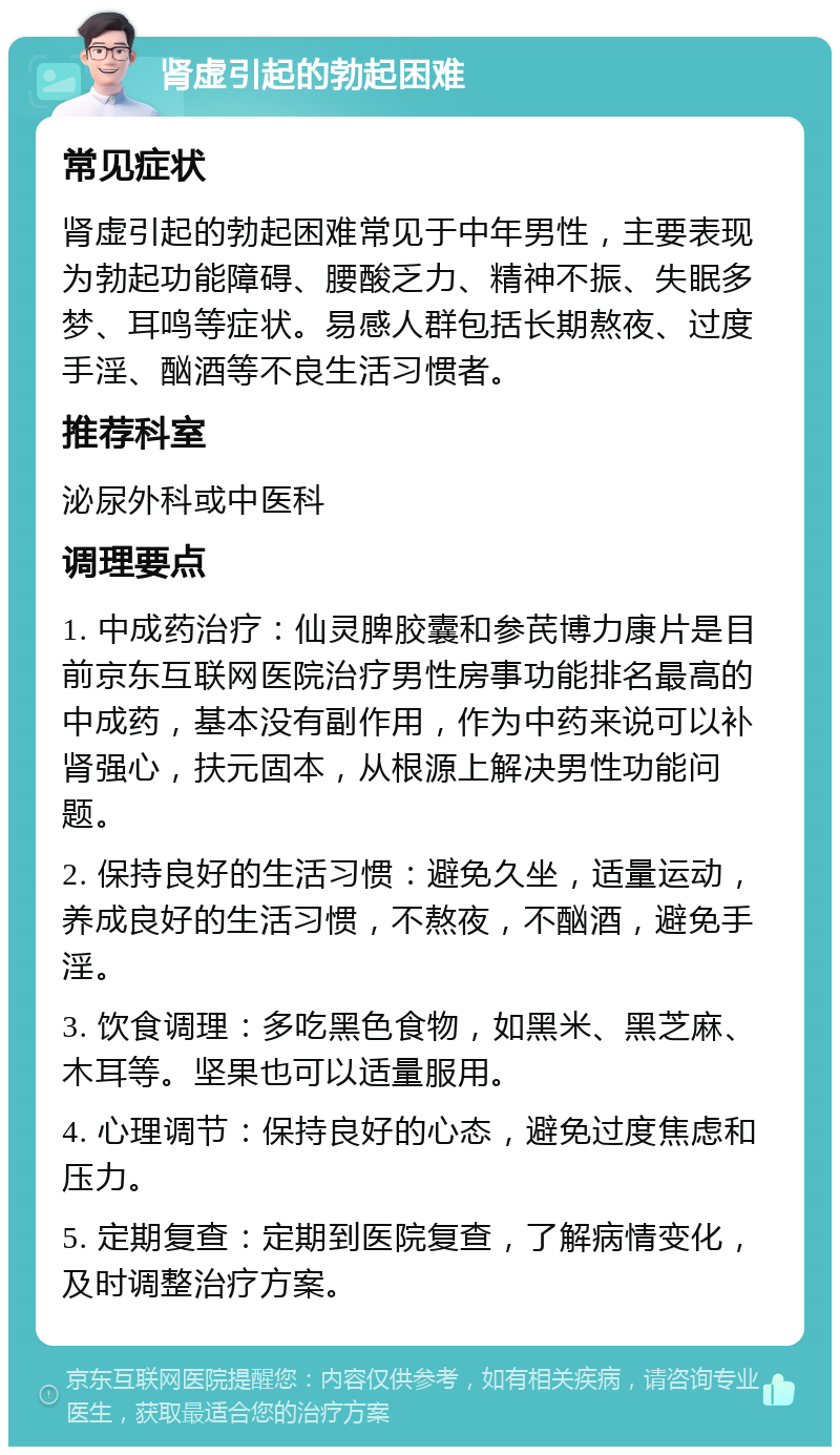 肾虚引起的勃起困难 常见症状 肾虚引起的勃起困难常见于中年男性，主要表现为勃起功能障碍、腰酸乏力、精神不振、失眠多梦、耳鸣等症状。易感人群包括长期熬夜、过度手淫、酗酒等不良生活习惯者。 推荐科室 泌尿外科或中医科 调理要点 1. 中成药治疗：仙灵脾胶囊和参芪博力康片是目前京东互联网医院治疗男性房事功能排名最高的中成药，基本没有副作用，作为中药来说可以补肾强心，扶元固本，从根源上解决男性功能问题。 2. 保持良好的生活习惯：避免久坐，适量运动，养成良好的生活习惯，不熬夜，不酗酒，避免手淫。 3. 饮食调理：多吃黑色食物，如黑米、黑芝麻、木耳等。坚果也可以适量服用。 4. 心理调节：保持良好的心态，避免过度焦虑和压力。 5. 定期复查：定期到医院复查，了解病情变化，及时调整治疗方案。