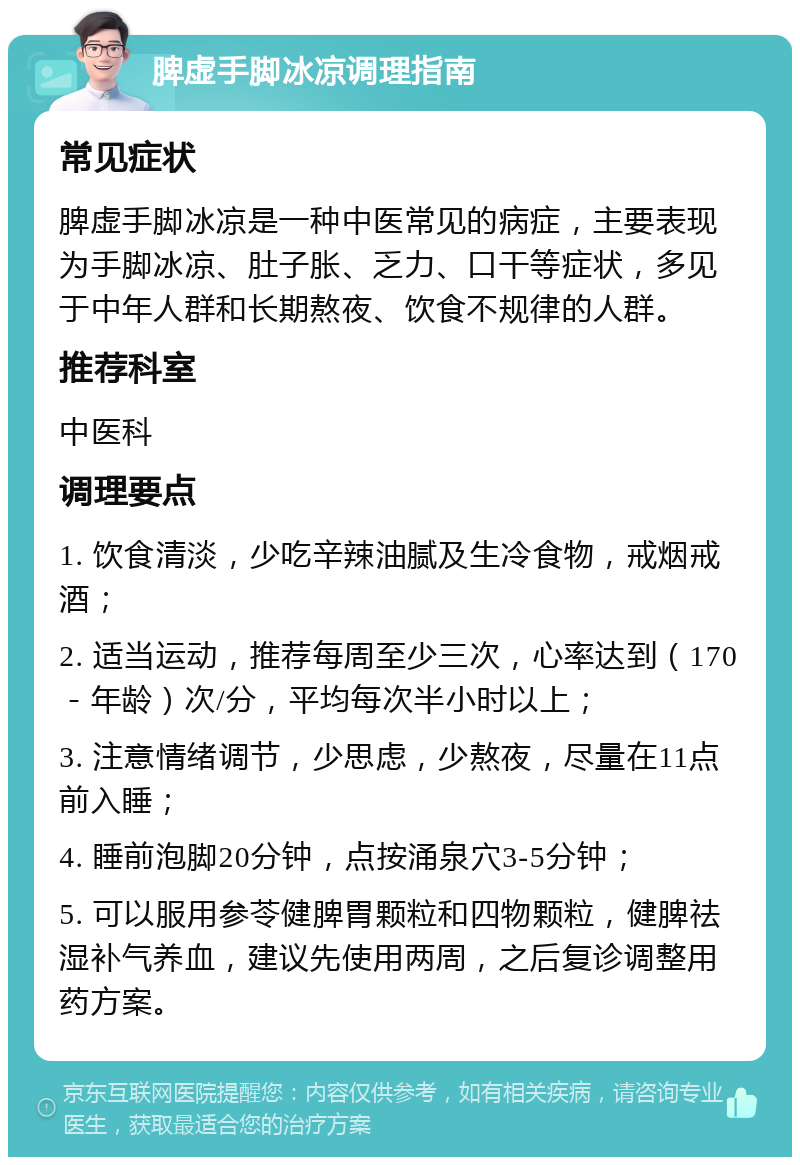 脾虚手脚冰凉调理指南 常见症状 脾虚手脚冰凉是一种中医常见的病症，主要表现为手脚冰凉、肚子胀、乏力、口干等症状，多见于中年人群和长期熬夜、饮食不规律的人群。 推荐科室 中医科 调理要点 1. 饮食清淡，少吃辛辣油腻及生冷食物，戒烟戒酒； 2. 适当运动，推荐每周至少三次，心率达到（170－年龄）次/分，平均每次半小时以上； 3. 注意情绪调节，少思虑，少熬夜，尽量在11点前入睡； 4. 睡前泡脚20分钟，点按涌泉穴3-5分钟； 5. 可以服用参苓健脾胃颗粒和四物颗粒，健脾祛湿补气养血，建议先使用两周，之后复诊调整用药方案。