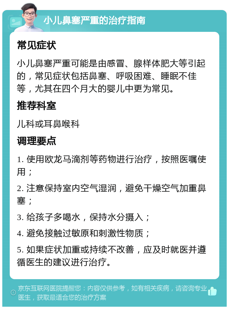 小儿鼻塞严重的治疗指南 常见症状 小儿鼻塞严重可能是由感冒、腺样体肥大等引起的，常见症状包括鼻塞、呼吸困难、睡眠不佳等，尤其在四个月大的婴儿中更为常见。 推荐科室 儿科或耳鼻喉科 调理要点 1. 使用欧龙马滴剂等药物进行治疗，按照医嘱使用； 2. 注意保持室内空气湿润，避免干燥空气加重鼻塞； 3. 给孩子多喝水，保持水分摄入； 4. 避免接触过敏原和刺激性物质； 5. 如果症状加重或持续不改善，应及时就医并遵循医生的建议进行治疗。