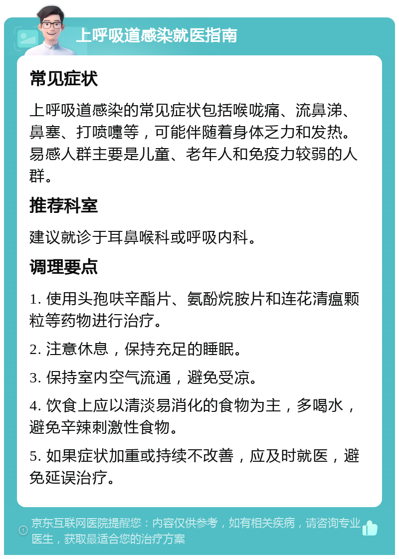 上呼吸道感染就医指南 常见症状 上呼吸道感染的常见症状包括喉咙痛、流鼻涕、鼻塞、打喷嚏等，可能伴随着身体乏力和发热。易感人群主要是儿童、老年人和免疫力较弱的人群。 推荐科室 建议就诊于耳鼻喉科或呼吸内科。 调理要点 1. 使用头孢呋辛酯片、氨酚烷胺片和连花清瘟颗粒等药物进行治疗。 2. 注意休息，保持充足的睡眠。 3. 保持室内空气流通，避免受凉。 4. 饮食上应以清淡易消化的食物为主，多喝水，避免辛辣刺激性食物。 5. 如果症状加重或持续不改善，应及时就医，避免延误治疗。