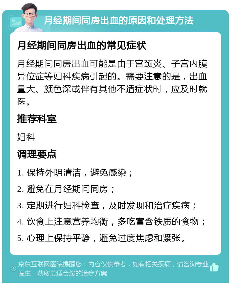 月经期间同房出血的原因和处理方法 月经期间同房出血的常见症状 月经期间同房出血可能是由于宫颈炎、子宫内膜异位症等妇科疾病引起的。需要注意的是，出血量大、颜色深或伴有其他不适症状时，应及时就医。 推荐科室 妇科 调理要点 1. 保持外阴清洁，避免感染； 2. 避免在月经期间同房； 3. 定期进行妇科检查，及时发现和治疗疾病； 4. 饮食上注意营养均衡，多吃富含铁质的食物； 5. 心理上保持平静，避免过度焦虑和紧张。