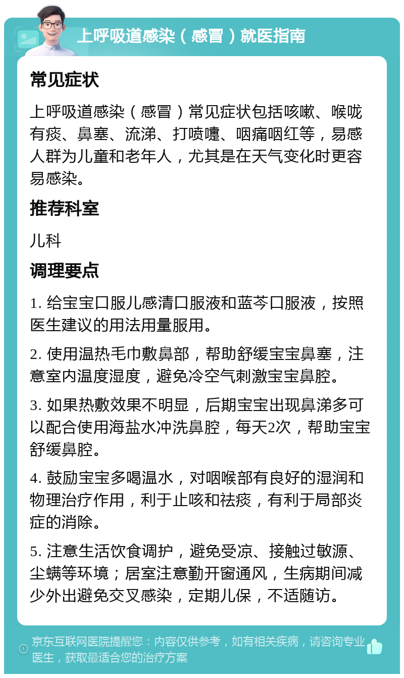 上呼吸道感染（感冒）就医指南 常见症状 上呼吸道感染（感冒）常见症状包括咳嗽、喉咙有痰、鼻塞、流涕、打喷嚏、咽痛咽红等，易感人群为儿童和老年人，尤其是在天气变化时更容易感染。 推荐科室 儿科 调理要点 1. 给宝宝口服儿感清口服液和蓝芩口服液，按照医生建议的用法用量服用。 2. 使用温热毛巾敷鼻部，帮助舒缓宝宝鼻塞，注意室内温度湿度，避免冷空气刺激宝宝鼻腔。 3. 如果热敷效果不明显，后期宝宝出现鼻涕多可以配合使用海盐水冲洗鼻腔，每天2次，帮助宝宝舒缓鼻腔。 4. 鼓励宝宝多喝温水，对咽喉部有良好的湿润和物理治疗作用，利于止咳和祛痰，有利于局部炎症的消除。 5. 注意生活饮食调护，避免受凉、接触过敏源、尘螨等环境；居室注意勤开窗通风，生病期间减少外出避免交叉感染，定期儿保，不适随访。