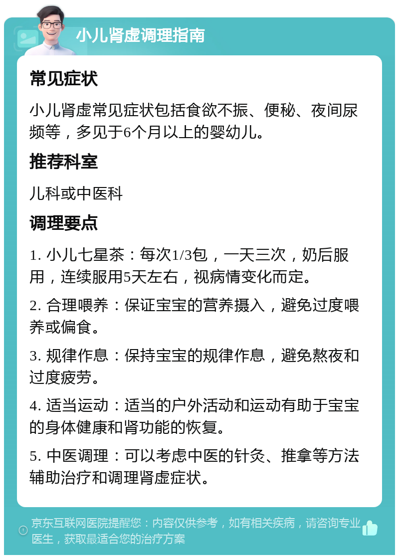 小儿肾虚调理指南 常见症状 小儿肾虚常见症状包括食欲不振、便秘、夜间尿频等，多见于6个月以上的婴幼儿。 推荐科室 儿科或中医科 调理要点 1. 小儿七星茶：每次1/3包，一天三次，奶后服用，连续服用5天左右，视病情变化而定。 2. 合理喂养：保证宝宝的营养摄入，避免过度喂养或偏食。 3. 规律作息：保持宝宝的规律作息，避免熬夜和过度疲劳。 4. 适当运动：适当的户外活动和运动有助于宝宝的身体健康和肾功能的恢复。 5. 中医调理：可以考虑中医的针灸、推拿等方法辅助治疗和调理肾虚症状。