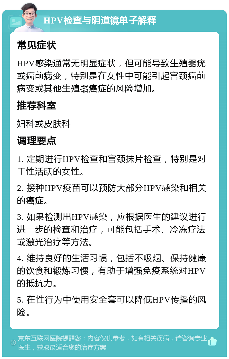 HPV检查与阴道镜单子解释 常见症状 HPV感染通常无明显症状，但可能导致生殖器疣或癌前病变，特别是在女性中可能引起宫颈癌前病变或其他生殖器癌症的风险增加。 推荐科室 妇科或皮肤科 调理要点 1. 定期进行HPV检查和宫颈抹片检查，特别是对于性活跃的女性。 2. 接种HPV疫苗可以预防大部分HPV感染和相关的癌症。 3. 如果检测出HPV感染，应根据医生的建议进行进一步的检查和治疗，可能包括手术、冷冻疗法或激光治疗等方法。 4. 维持良好的生活习惯，包括不吸烟、保持健康的饮食和锻炼习惯，有助于增强免疫系统对HPV的抵抗力。 5. 在性行为中使用安全套可以降低HPV传播的风险。