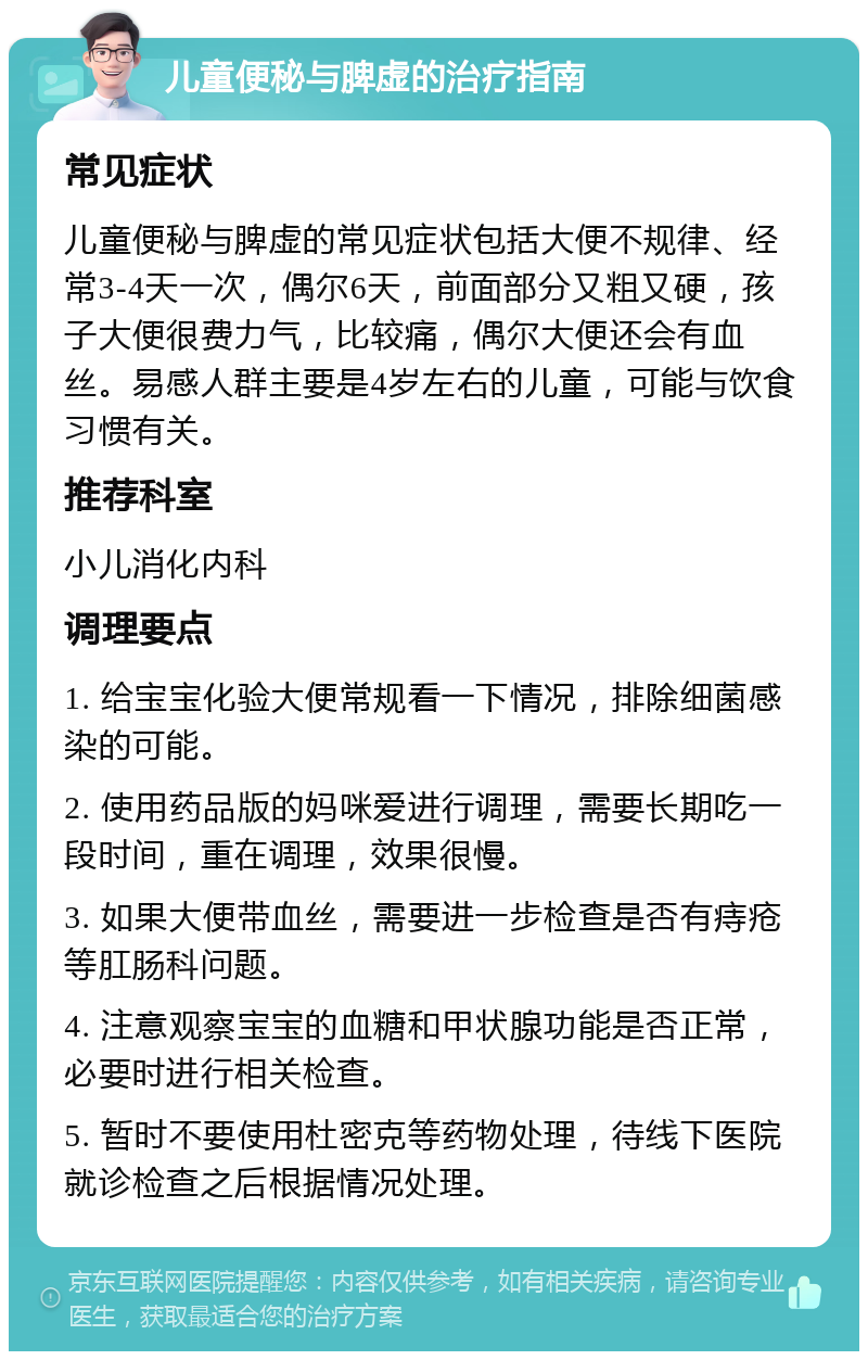 儿童便秘与脾虚的治疗指南 常见症状 儿童便秘与脾虚的常见症状包括大便不规律、经常3-4天一次，偶尔6天，前面部分又粗又硬，孩子大便很费力气，比较痛，偶尔大便还会有血丝。易感人群主要是4岁左右的儿童，可能与饮食习惯有关。 推荐科室 小儿消化内科 调理要点 1. 给宝宝化验大便常规看一下情况，排除细菌感染的可能。 2. 使用药品版的妈咪爱进行调理，需要长期吃一段时间，重在调理，效果很慢。 3. 如果大便带血丝，需要进一步检查是否有痔疮等肛肠科问题。 4. 注意观察宝宝的血糖和甲状腺功能是否正常，必要时进行相关检查。 5. 暂时不要使用杜密克等药物处理，待线下医院就诊检查之后根据情况处理。