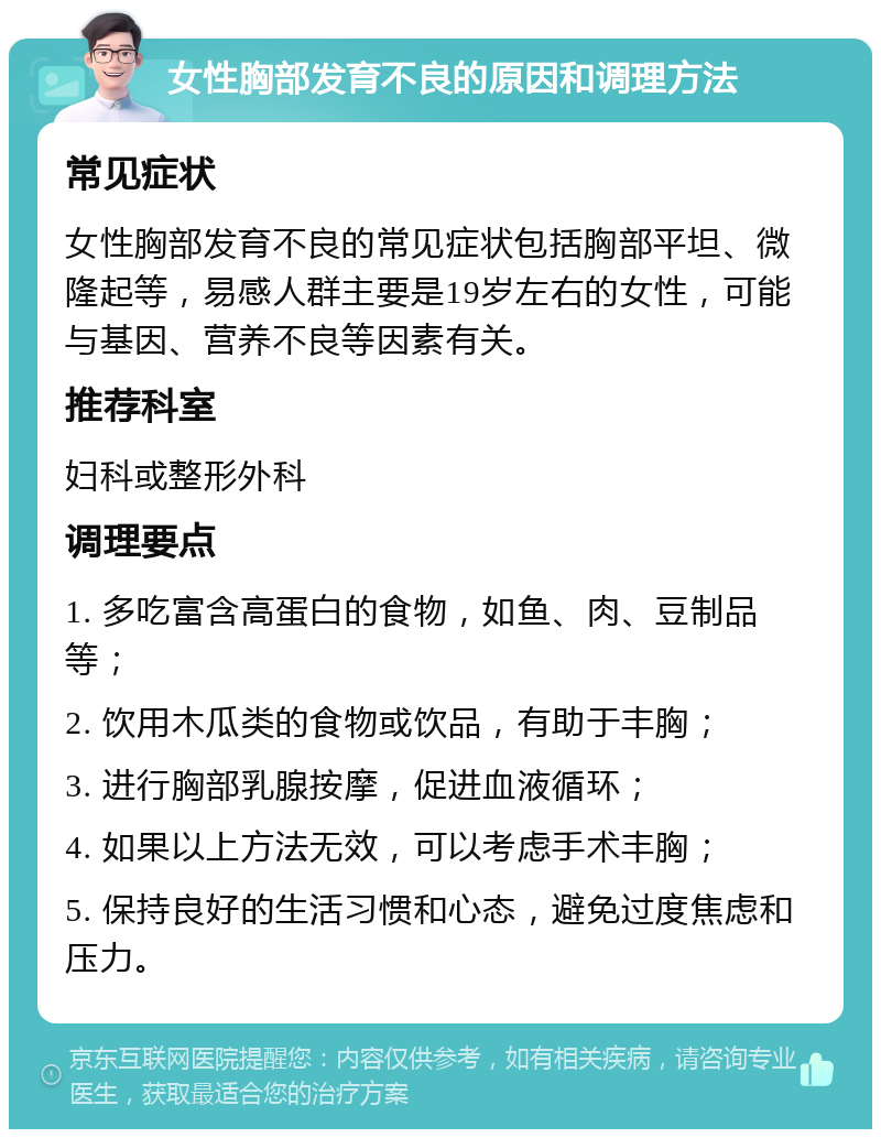 女性胸部发育不良的原因和调理方法 常见症状 女性胸部发育不良的常见症状包括胸部平坦、微隆起等，易感人群主要是19岁左右的女性，可能与基因、营养不良等因素有关。 推荐科室 妇科或整形外科 调理要点 1. 多吃富含高蛋白的食物，如鱼、肉、豆制品等； 2. 饮用木瓜类的食物或饮品，有助于丰胸； 3. 进行胸部乳腺按摩，促进血液循环； 4. 如果以上方法无效，可以考虑手术丰胸； 5. 保持良好的生活习惯和心态，避免过度焦虑和压力。