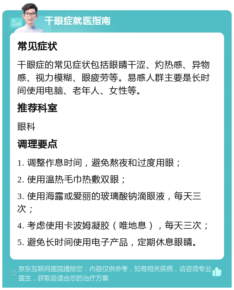 干眼症就医指南 常见症状 干眼症的常见症状包括眼睛干涩、灼热感、异物感、视力模糊、眼疲劳等。易感人群主要是长时间使用电脑、老年人、女性等。 推荐科室 眼科 调理要点 1. 调整作息时间，避免熬夜和过度用眼； 2. 使用温热毛巾热敷双眼； 3. 使用海露或爱丽的玻璃酸钠滴眼液，每天三次； 4. 考虑使用卡波姆凝胶（唯地息），每天三次； 5. 避免长时间使用电子产品，定期休息眼睛。