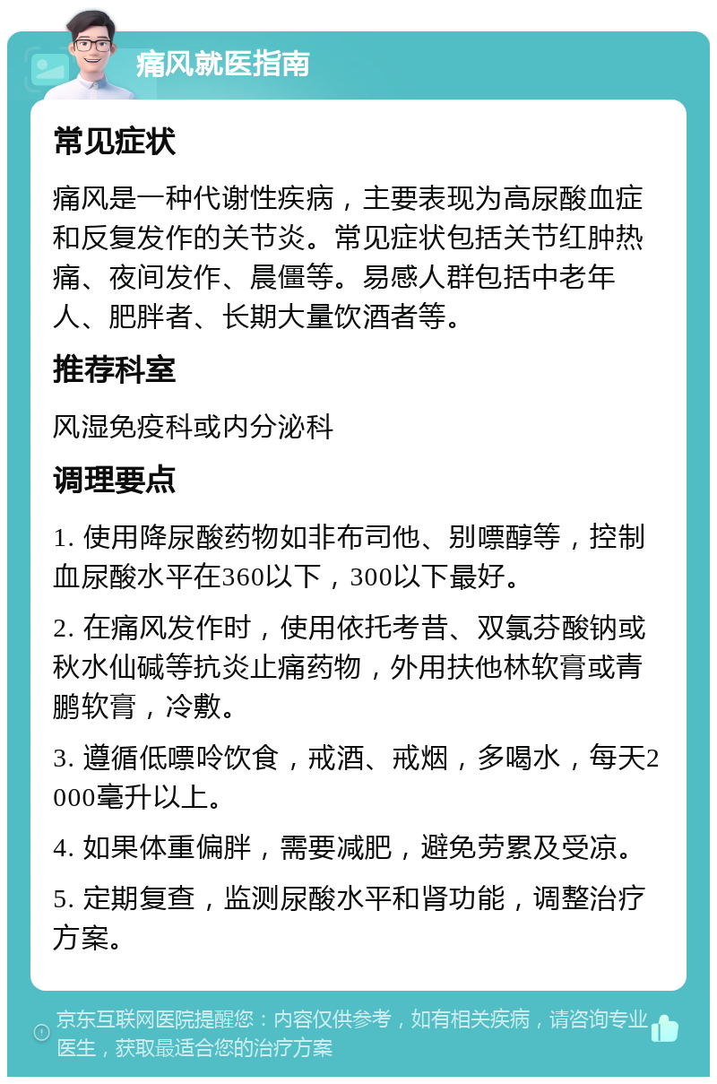 痛风就医指南 常见症状 痛风是一种代谢性疾病，主要表现为高尿酸血症和反复发作的关节炎。常见症状包括关节红肿热痛、夜间发作、晨僵等。易感人群包括中老年人、肥胖者、长期大量饮酒者等。 推荐科室 风湿免疫科或内分泌科 调理要点 1. 使用降尿酸药物如非布司他、别嘌醇等，控制血尿酸水平在360以下，300以下最好。 2. 在痛风发作时，使用依托考昔、双氯芬酸钠或秋水仙碱等抗炎止痛药物，外用扶他林软膏或青鹏软膏，冷敷。 3. 遵循低嘌呤饮食，戒酒、戒烟，多喝水，每天2000毫升以上。 4. 如果体重偏胖，需要减肥，避免劳累及受凉。 5. 定期复查，监测尿酸水平和肾功能，调整治疗方案。