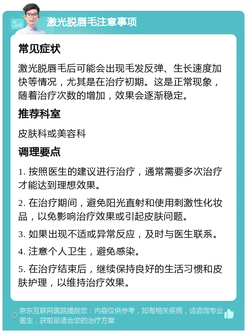 激光脱唇毛注意事项 常见症状 激光脱唇毛后可能会出现毛发反弹、生长速度加快等情况，尤其是在治疗初期。这是正常现象，随着治疗次数的增加，效果会逐渐稳定。 推荐科室 皮肤科或美容科 调理要点 1. 按照医生的建议进行治疗，通常需要多次治疗才能达到理想效果。 2. 在治疗期间，避免阳光直射和使用刺激性化妆品，以免影响治疗效果或引起皮肤问题。 3. 如果出现不适或异常反应，及时与医生联系。 4. 注意个人卫生，避免感染。 5. 在治疗结束后，继续保持良好的生活习惯和皮肤护理，以维持治疗效果。