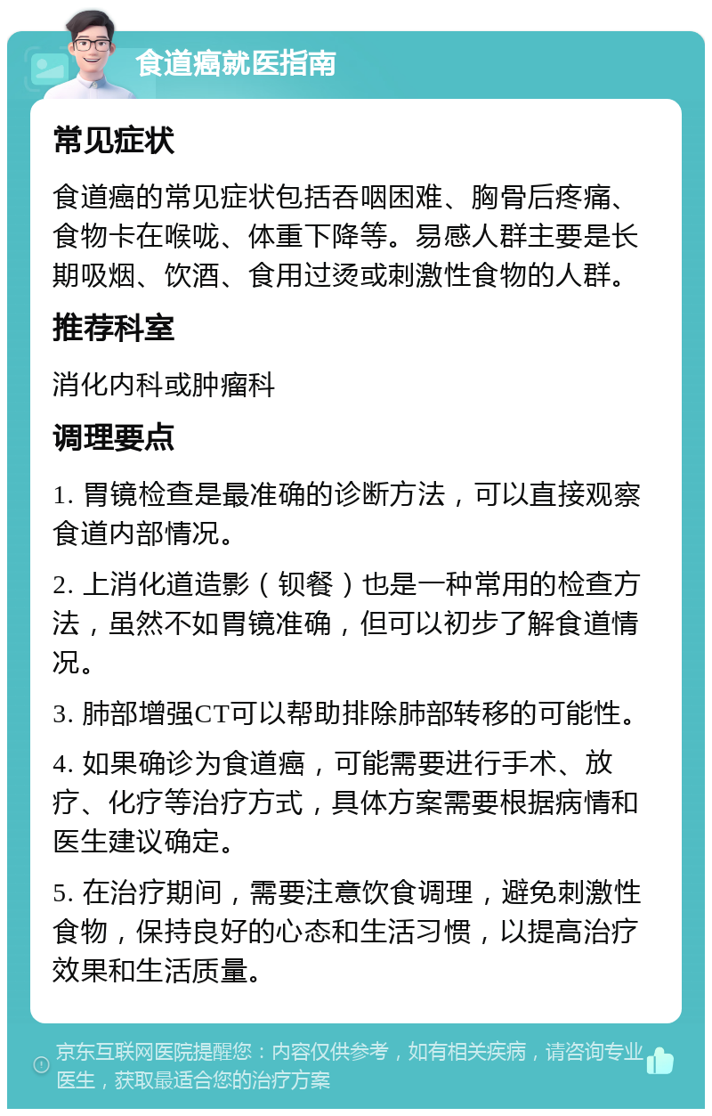 食道癌就医指南 常见症状 食道癌的常见症状包括吞咽困难、胸骨后疼痛、食物卡在喉咙、体重下降等。易感人群主要是长期吸烟、饮酒、食用过烫或刺激性食物的人群。 推荐科室 消化内科或肿瘤科 调理要点 1. 胃镜检查是最准确的诊断方法，可以直接观察食道内部情况。 2. 上消化道造影（钡餐）也是一种常用的检查方法，虽然不如胃镜准确，但可以初步了解食道情况。 3. 肺部增强CT可以帮助排除肺部转移的可能性。 4. 如果确诊为食道癌，可能需要进行手术、放疗、化疗等治疗方式，具体方案需要根据病情和医生建议确定。 5. 在治疗期间，需要注意饮食调理，避免刺激性食物，保持良好的心态和生活习惯，以提高治疗效果和生活质量。