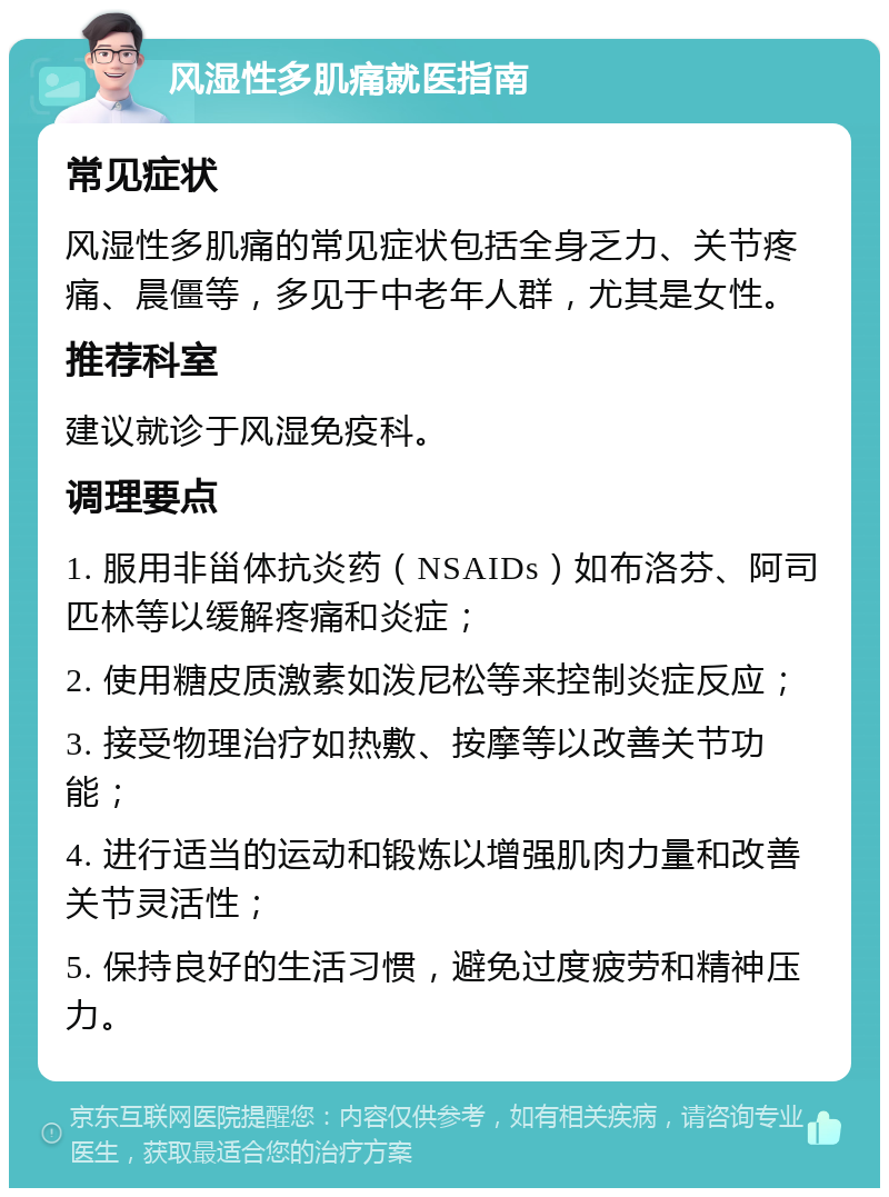 风湿性多肌痛就医指南 常见症状 风湿性多肌痛的常见症状包括全身乏力、关节疼痛、晨僵等，多见于中老年人群，尤其是女性。 推荐科室 建议就诊于风湿免疫科。 调理要点 1. 服用非甾体抗炎药（NSAIDs）如布洛芬、阿司匹林等以缓解疼痛和炎症； 2. 使用糖皮质激素如泼尼松等来控制炎症反应； 3. 接受物理治疗如热敷、按摩等以改善关节功能； 4. 进行适当的运动和锻炼以增强肌肉力量和改善关节灵活性； 5. 保持良好的生活习惯，避免过度疲劳和精神压力。