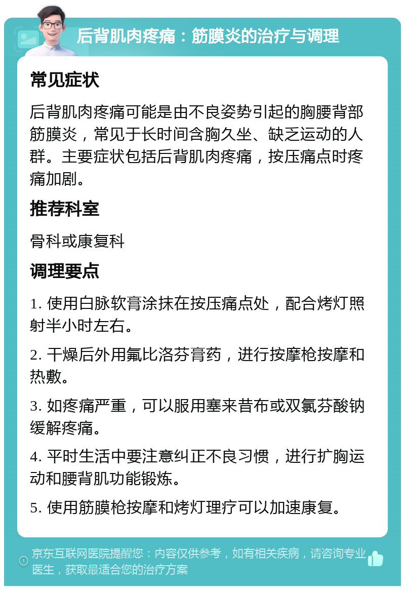 后背肌肉疼痛：筋膜炎的治疗与调理 常见症状 后背肌肉疼痛可能是由不良姿势引起的胸腰背部筋膜炎，常见于长时间含胸久坐、缺乏运动的人群。主要症状包括后背肌肉疼痛，按压痛点时疼痛加剧。 推荐科室 骨科或康复科 调理要点 1. 使用白脉软膏涂抹在按压痛点处，配合烤灯照射半小时左右。 2. 干燥后外用氟比洛芬膏药，进行按摩枪按摩和热敷。 3. 如疼痛严重，可以服用塞来昔布或双氯芬酸钠缓解疼痛。 4. 平时生活中要注意纠正不良习惯，进行扩胸运动和腰背肌功能锻炼。 5. 使用筋膜枪按摩和烤灯理疗可以加速康复。