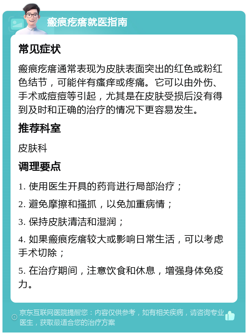 瘢痕疙瘩就医指南 常见症状 瘢痕疙瘩通常表现为皮肤表面突出的红色或粉红色结节，可能伴有瘙痒或疼痛。它可以由外伤、手术或痘痘等引起，尤其是在皮肤受损后没有得到及时和正确的治疗的情况下更容易发生。 推荐科室 皮肤科 调理要点 1. 使用医生开具的药膏进行局部治疗； 2. 避免摩擦和搔抓，以免加重病情； 3. 保持皮肤清洁和湿润； 4. 如果瘢痕疙瘩较大或影响日常生活，可以考虑手术切除； 5. 在治疗期间，注意饮食和休息，增强身体免疫力。