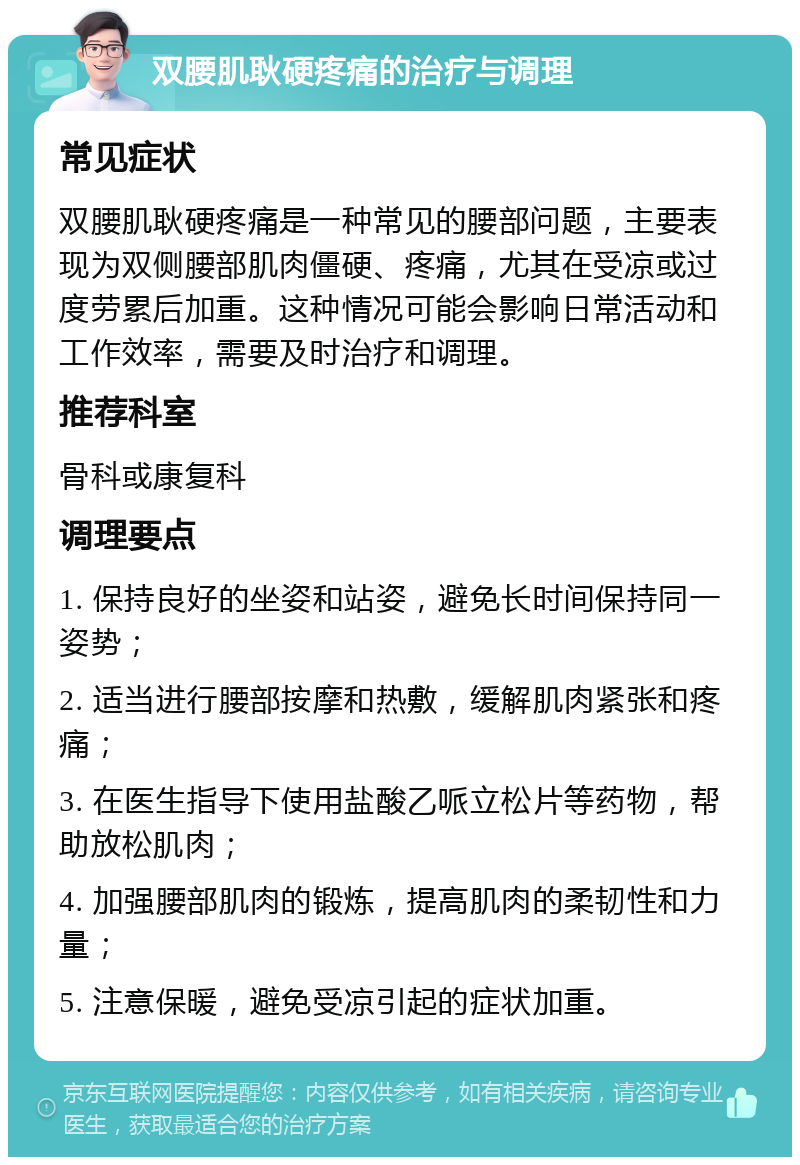 双腰肌耿硬疼痛的治疗与调理 常见症状 双腰肌耿硬疼痛是一种常见的腰部问题，主要表现为双侧腰部肌肉僵硬、疼痛，尤其在受凉或过度劳累后加重。这种情况可能会影响日常活动和工作效率，需要及时治疗和调理。 推荐科室 骨科或康复科 调理要点 1. 保持良好的坐姿和站姿，避免长时间保持同一姿势； 2. 适当进行腰部按摩和热敷，缓解肌肉紧张和疼痛； 3. 在医生指导下使用盐酸乙哌立松片等药物，帮助放松肌肉； 4. 加强腰部肌肉的锻炼，提高肌肉的柔韧性和力量； 5. 注意保暖，避免受凉引起的症状加重。