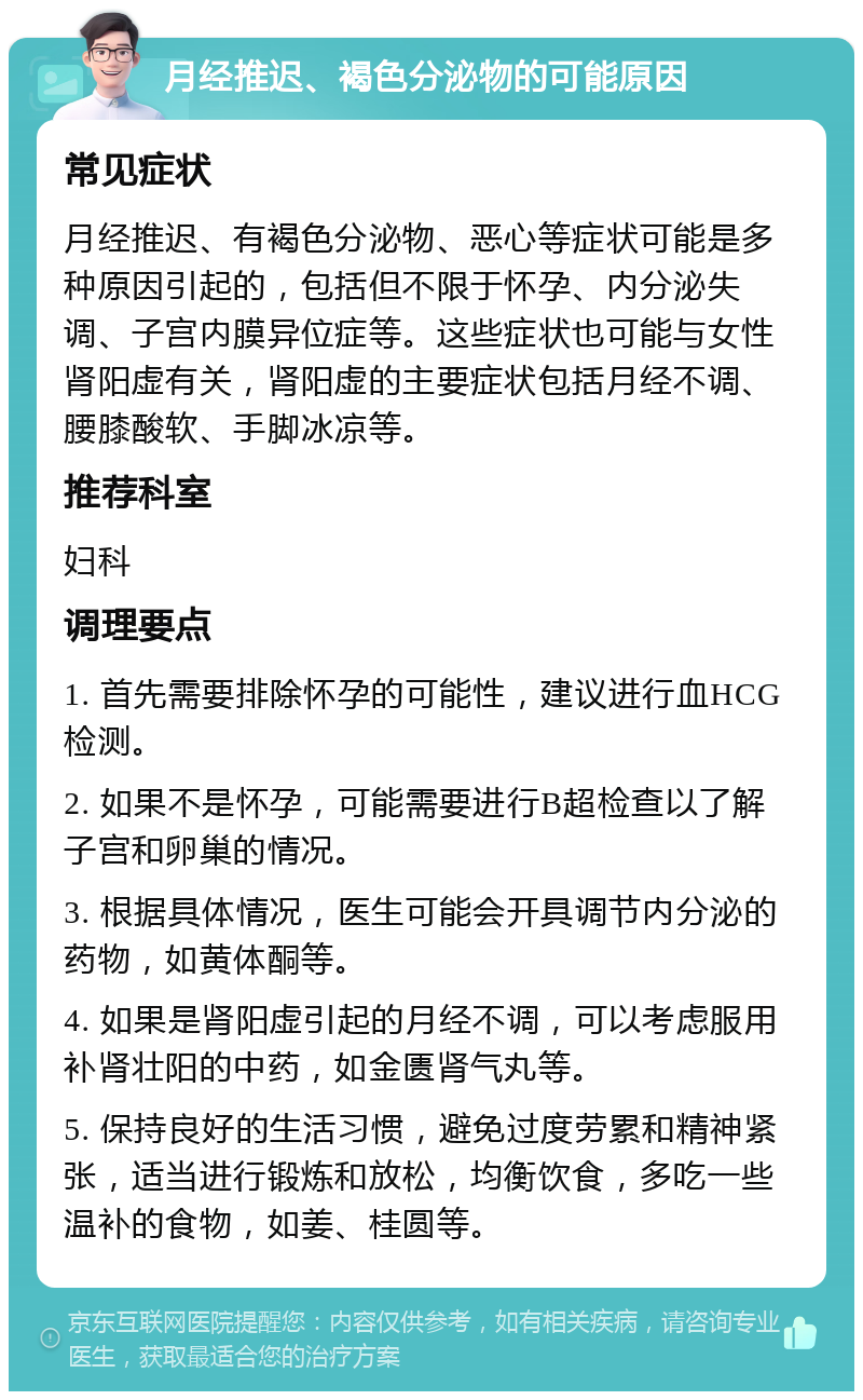 月经推迟、褐色分泌物的可能原因 常见症状 月经推迟、有褐色分泌物、恶心等症状可能是多种原因引起的，包括但不限于怀孕、内分泌失调、子宫内膜异位症等。这些症状也可能与女性肾阳虚有关，肾阳虚的主要症状包括月经不调、腰膝酸软、手脚冰凉等。 推荐科室 妇科 调理要点 1. 首先需要排除怀孕的可能性，建议进行血HCG检测。 2. 如果不是怀孕，可能需要进行B超检查以了解子宫和卵巢的情况。 3. 根据具体情况，医生可能会开具调节内分泌的药物，如黄体酮等。 4. 如果是肾阳虚引起的月经不调，可以考虑服用补肾壮阳的中药，如金匮肾气丸等。 5. 保持良好的生活习惯，避免过度劳累和精神紧张，适当进行锻炼和放松，均衡饮食，多吃一些温补的食物，如姜、桂圆等。