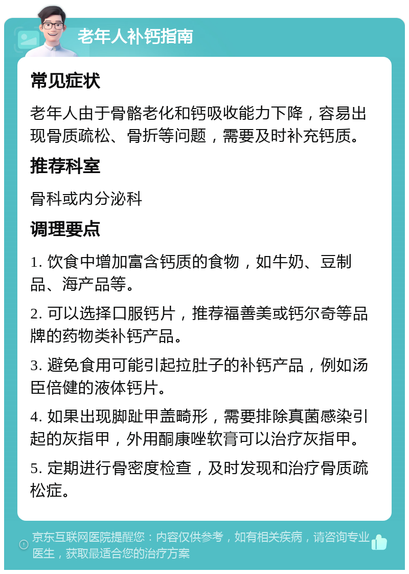 老年人补钙指南 常见症状 老年人由于骨骼老化和钙吸收能力下降，容易出现骨质疏松、骨折等问题，需要及时补充钙质。 推荐科室 骨科或内分泌科 调理要点 1. 饮食中增加富含钙质的食物，如牛奶、豆制品、海产品等。 2. 可以选择口服钙片，推荐福善美或钙尔奇等品牌的药物类补钙产品。 3. 避免食用可能引起拉肚子的补钙产品，例如汤臣倍健的液体钙片。 4. 如果出现脚趾甲盖畸形，需要排除真菌感染引起的灰指甲，外用酮康唑软膏可以治疗灰指甲。 5. 定期进行骨密度检查，及时发现和治疗骨质疏松症。