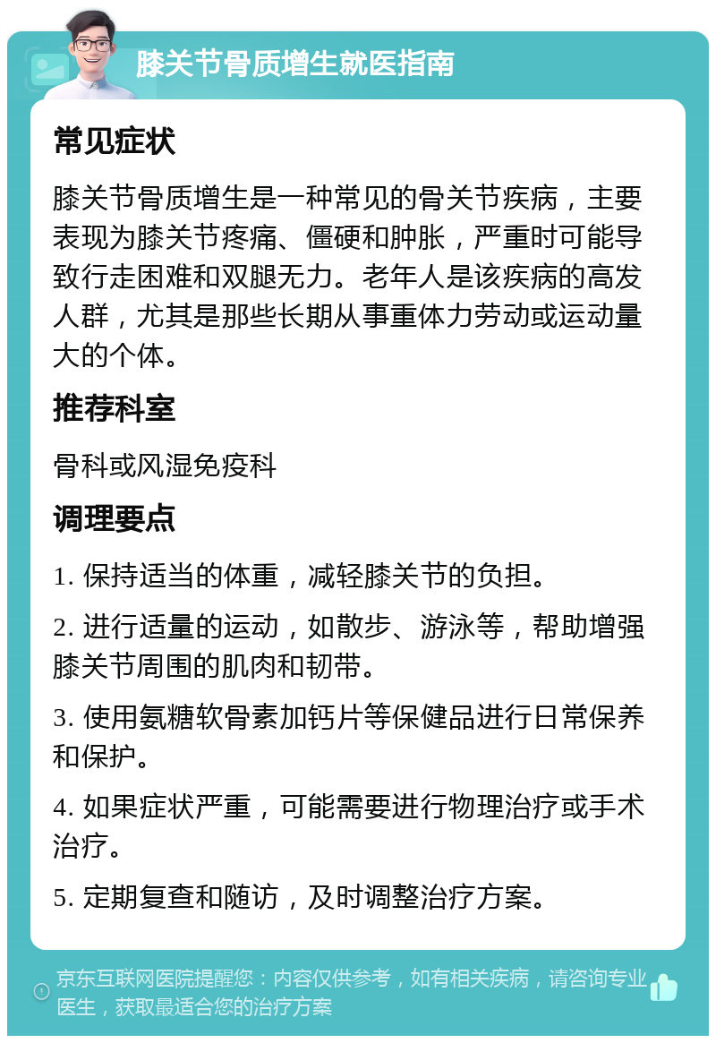 膝关节骨质增生就医指南 常见症状 膝关节骨质增生是一种常见的骨关节疾病，主要表现为膝关节疼痛、僵硬和肿胀，严重时可能导致行走困难和双腿无力。老年人是该疾病的高发人群，尤其是那些长期从事重体力劳动或运动量大的个体。 推荐科室 骨科或风湿免疫科 调理要点 1. 保持适当的体重，减轻膝关节的负担。 2. 进行适量的运动，如散步、游泳等，帮助增强膝关节周围的肌肉和韧带。 3. 使用氨糖软骨素加钙片等保健品进行日常保养和保护。 4. 如果症状严重，可能需要进行物理治疗或手术治疗。 5. 定期复查和随访，及时调整治疗方案。