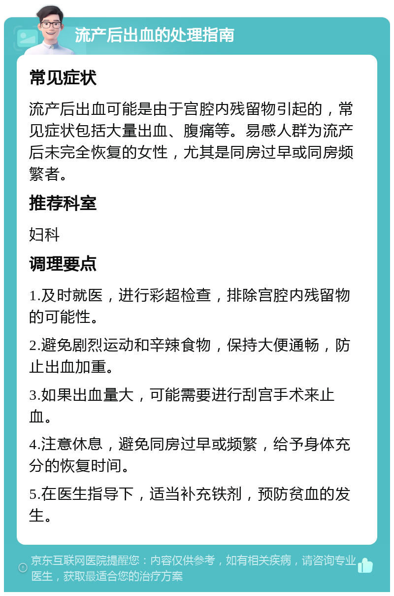 流产后出血的处理指南 常见症状 流产后出血可能是由于宫腔内残留物引起的，常见症状包括大量出血、腹痛等。易感人群为流产后未完全恢复的女性，尤其是同房过早或同房频繁者。 推荐科室 妇科 调理要点 1.及时就医，进行彩超检查，排除宫腔内残留物的可能性。 2.避免剧烈运动和辛辣食物，保持大便通畅，防止出血加重。 3.如果出血量大，可能需要进行刮宫手术来止血。 4.注意休息，避免同房过早或频繁，给予身体充分的恢复时间。 5.在医生指导下，适当补充铁剂，预防贫血的发生。