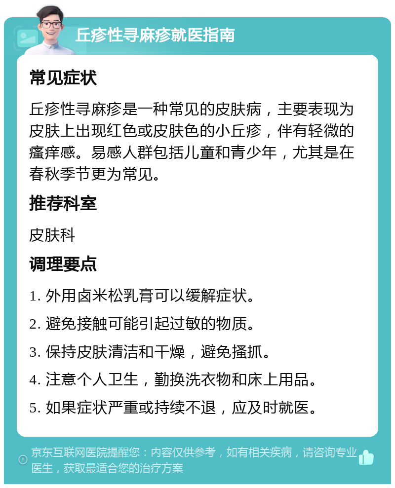 丘疹性寻麻疹就医指南 常见症状 丘疹性寻麻疹是一种常见的皮肤病，主要表现为皮肤上出现红色或皮肤色的小丘疹，伴有轻微的瘙痒感。易感人群包括儿童和青少年，尤其是在春秋季节更为常见。 推荐科室 皮肤科 调理要点 1. 外用卤米松乳膏可以缓解症状。 2. 避免接触可能引起过敏的物质。 3. 保持皮肤清洁和干燥，避免搔抓。 4. 注意个人卫生，勤换洗衣物和床上用品。 5. 如果症状严重或持续不退，应及时就医。