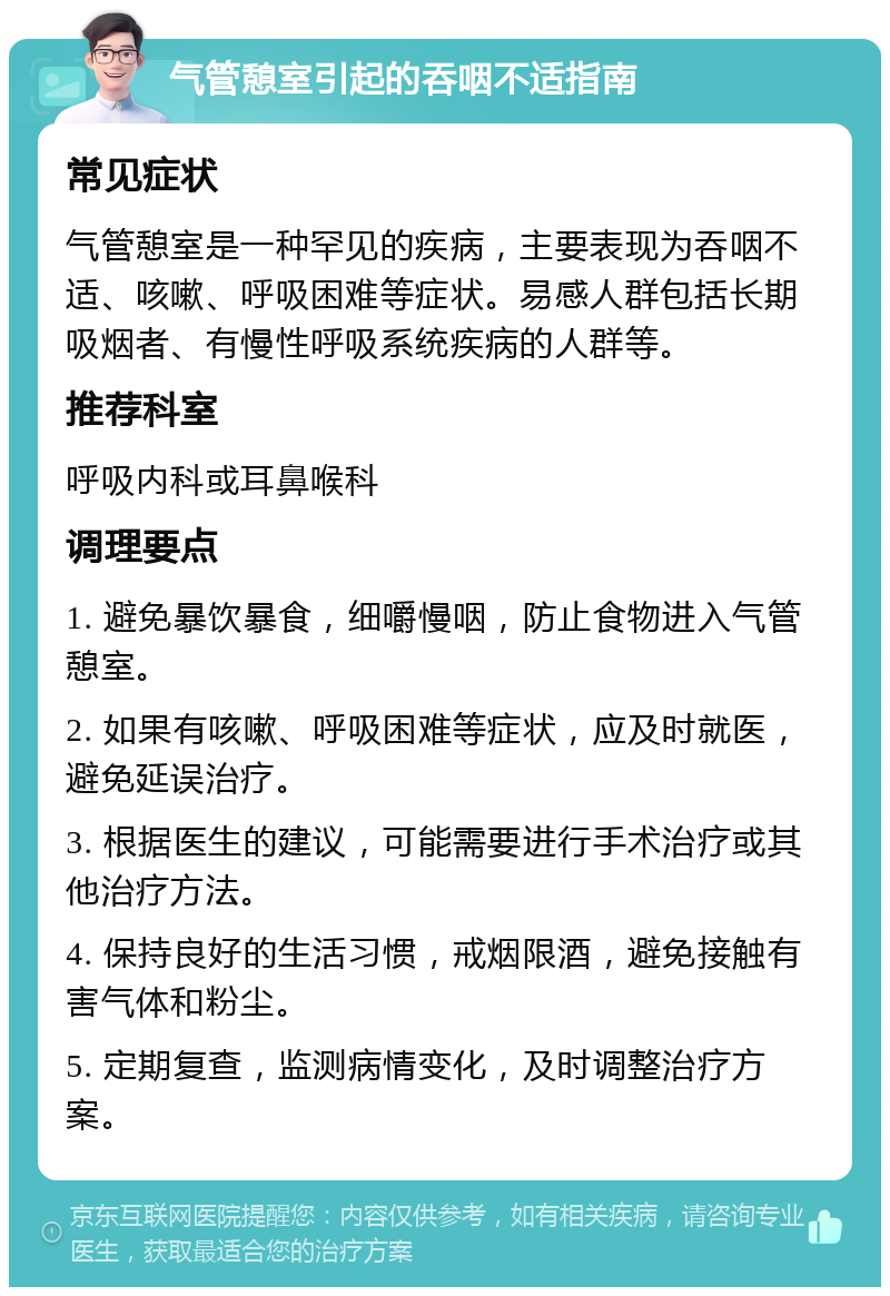 气管憩室引起的吞咽不适指南 常见症状 气管憩室是一种罕见的疾病，主要表现为吞咽不适、咳嗽、呼吸困难等症状。易感人群包括长期吸烟者、有慢性呼吸系统疾病的人群等。 推荐科室 呼吸内科或耳鼻喉科 调理要点 1. 避免暴饮暴食，细嚼慢咽，防止食物进入气管憩室。 2. 如果有咳嗽、呼吸困难等症状，应及时就医，避免延误治疗。 3. 根据医生的建议，可能需要进行手术治疗或其他治疗方法。 4. 保持良好的生活习惯，戒烟限酒，避免接触有害气体和粉尘。 5. 定期复查，监测病情变化，及时调整治疗方案。