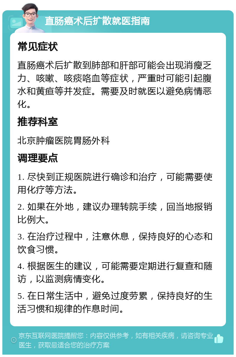 直肠癌术后扩散就医指南 常见症状 直肠癌术后扩散到肺部和肝部可能会出现消瘦乏力、咳嗽、咳痰咯血等症状，严重时可能引起腹水和黄疸等并发症。需要及时就医以避免病情恶化。 推荐科室 北京肿瘤医院胃肠外科 调理要点 1. 尽快到正规医院进行确诊和治疗，可能需要使用化疗等方法。 2. 如果在外地，建议办理转院手续，回当地报销比例大。 3. 在治疗过程中，注意休息，保持良好的心态和饮食习惯。 4. 根据医生的建议，可能需要定期进行复查和随访，以监测病情变化。 5. 在日常生活中，避免过度劳累，保持良好的生活习惯和规律的作息时间。