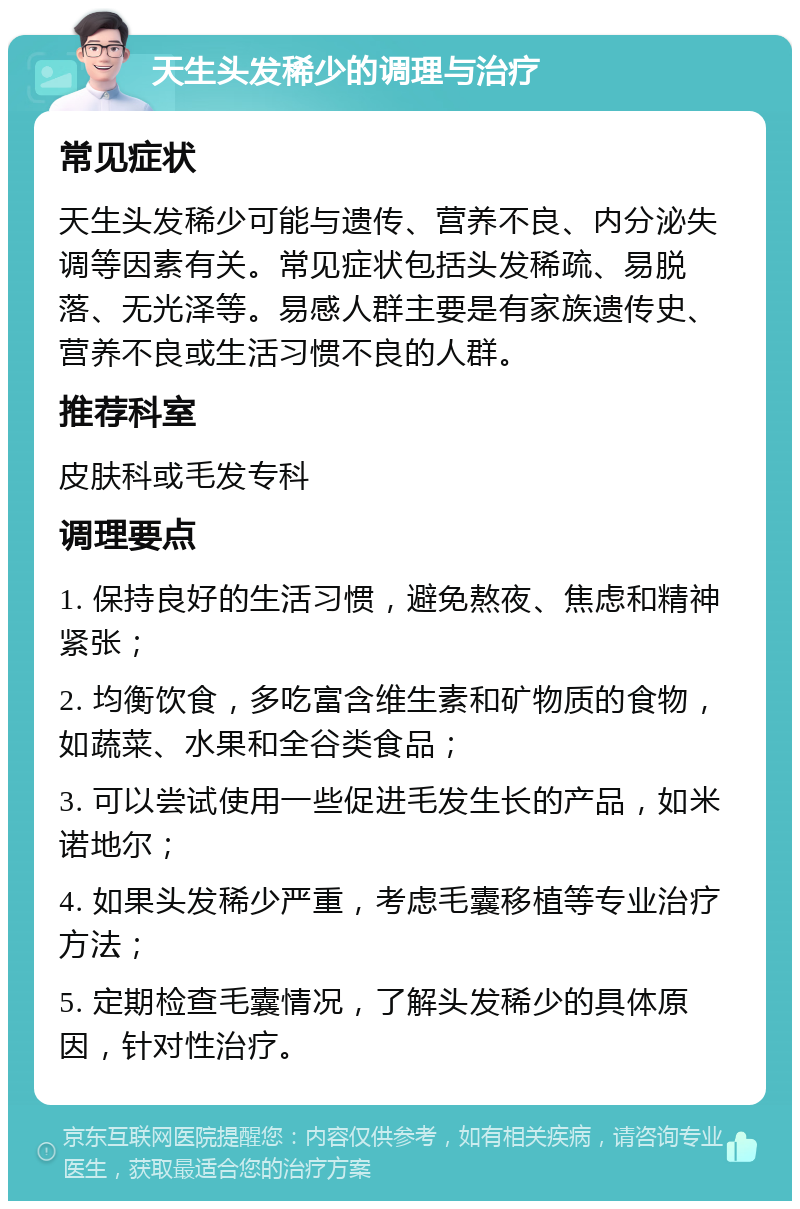 天生头发稀少的调理与治疗 常见症状 天生头发稀少可能与遗传、营养不良、内分泌失调等因素有关。常见症状包括头发稀疏、易脱落、无光泽等。易感人群主要是有家族遗传史、营养不良或生活习惯不良的人群。 推荐科室 皮肤科或毛发专科 调理要点 1. 保持良好的生活习惯，避免熬夜、焦虑和精神紧张； 2. 均衡饮食，多吃富含维生素和矿物质的食物，如蔬菜、水果和全谷类食品； 3. 可以尝试使用一些促进毛发生长的产品，如米诺地尔； 4. 如果头发稀少严重，考虑毛囊移植等专业治疗方法； 5. 定期检查毛囊情况，了解头发稀少的具体原因，针对性治疗。