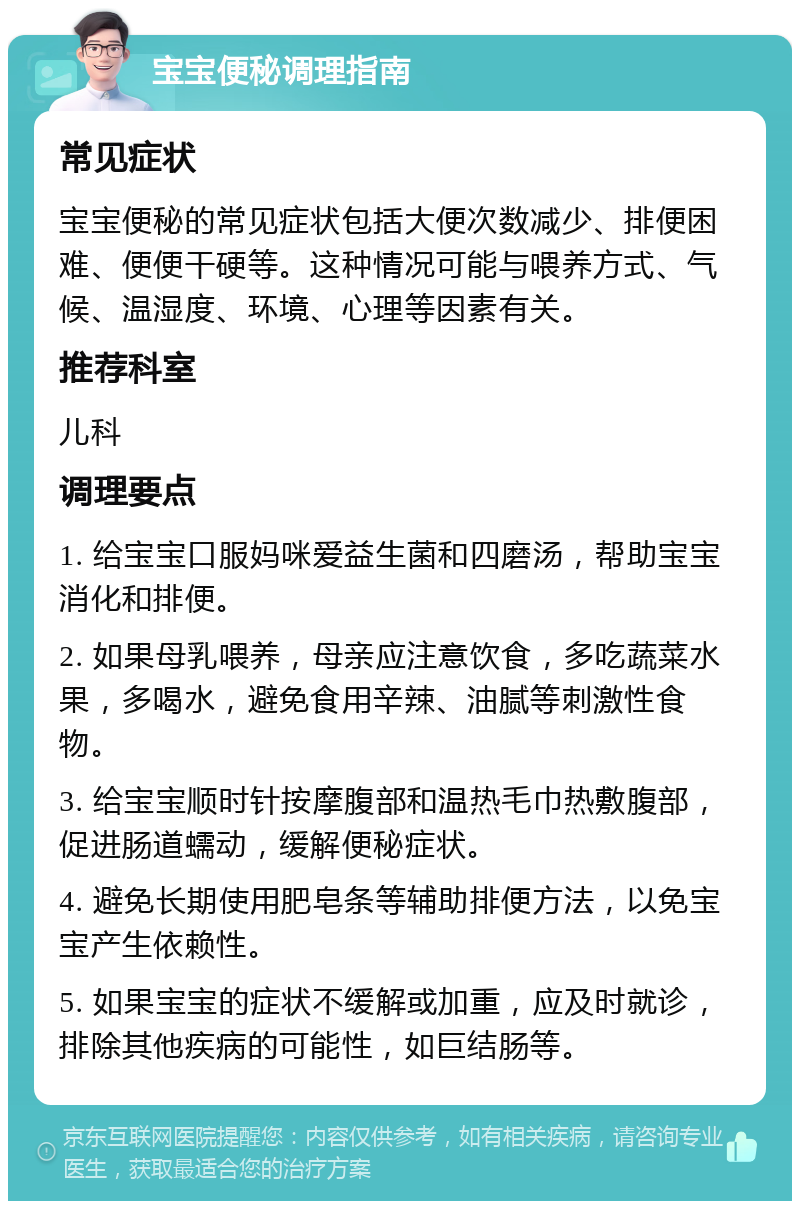 宝宝便秘调理指南 常见症状 宝宝便秘的常见症状包括大便次数减少、排便困难、便便干硬等。这种情况可能与喂养方式、气候、温湿度、环境、心理等因素有关。 推荐科室 儿科 调理要点 1. 给宝宝口服妈咪爱益生菌和四磨汤，帮助宝宝消化和排便。 2. 如果母乳喂养，母亲应注意饮食，多吃蔬菜水果，多喝水，避免食用辛辣、油腻等刺激性食物。 3. 给宝宝顺时针按摩腹部和温热毛巾热敷腹部，促进肠道蠕动，缓解便秘症状。 4. 避免长期使用肥皂条等辅助排便方法，以免宝宝产生依赖性。 5. 如果宝宝的症状不缓解或加重，应及时就诊，排除其他疾病的可能性，如巨结肠等。