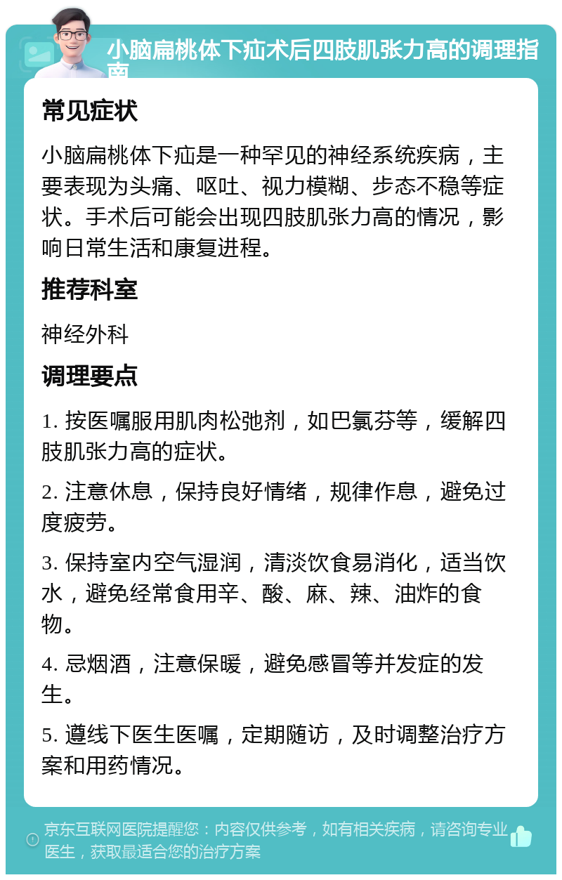 小脑扁桃体下疝术后四肢肌张力高的调理指南 常见症状 小脑扁桃体下疝是一种罕见的神经系统疾病，主要表现为头痛、呕吐、视力模糊、步态不稳等症状。手术后可能会出现四肢肌张力高的情况，影响日常生活和康复进程。 推荐科室 神经外科 调理要点 1. 按医嘱服用肌肉松弛剂，如巴氯芬等，缓解四肢肌张力高的症状。 2. 注意休息，保持良好情绪，规律作息，避免过度疲劳。 3. 保持室内空气湿润，清淡饮食易消化，适当饮水，避免经常食用辛、酸、麻、辣、油炸的食物。 4. 忌烟酒，注意保暖，避免感冒等并发症的发生。 5. 遵线下医生医嘱，定期随访，及时调整治疗方案和用药情况。