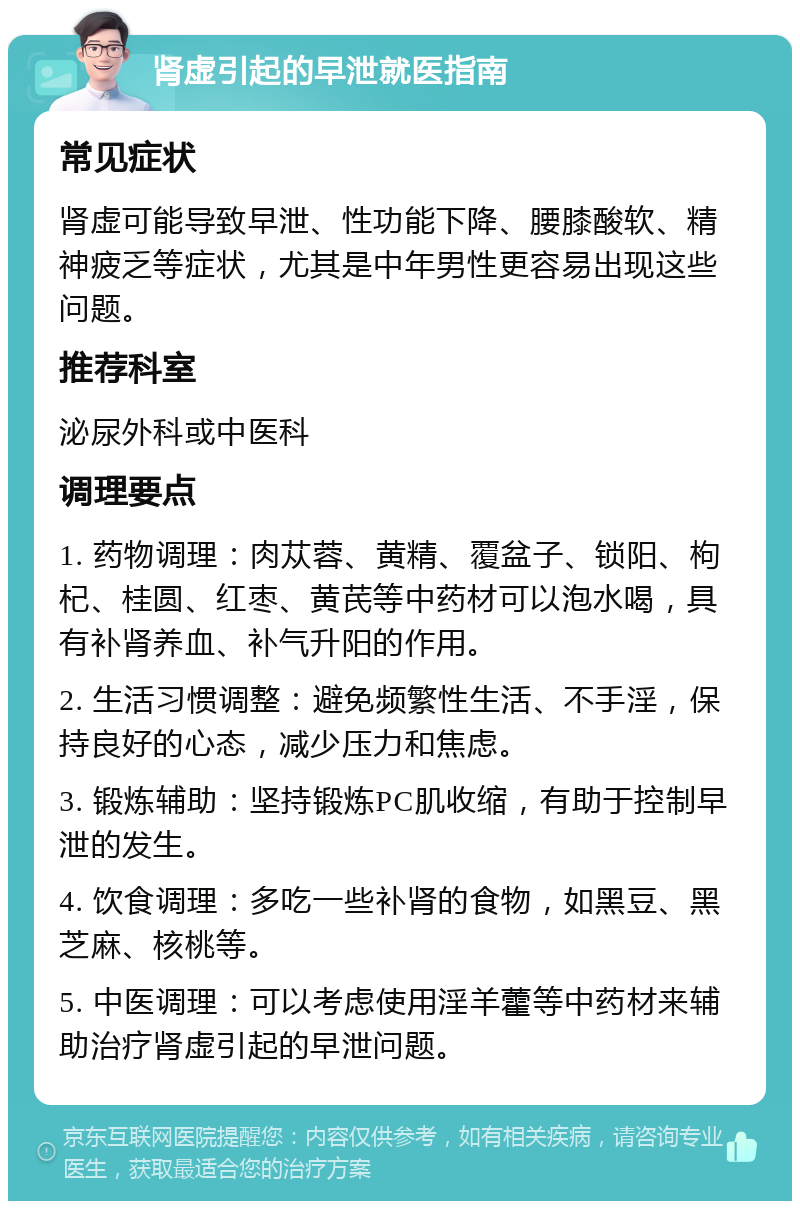 肾虚引起的早泄就医指南 常见症状 肾虚可能导致早泄、性功能下降、腰膝酸软、精神疲乏等症状，尤其是中年男性更容易出现这些问题。 推荐科室 泌尿外科或中医科 调理要点 1. 药物调理：肉苁蓉、黄精、覆盆子、锁阳、枸杞、桂圆、红枣、黄芪等中药材可以泡水喝，具有补肾养血、补气升阳的作用。 2. 生活习惯调整：避免频繁性生活、不手淫，保持良好的心态，减少压力和焦虑。 3. 锻炼辅助：坚持锻炼PC肌收缩，有助于控制早泄的发生。 4. 饮食调理：多吃一些补肾的食物，如黑豆、黑芝麻、核桃等。 5. 中医调理：可以考虑使用淫羊藿等中药材来辅助治疗肾虚引起的早泄问题。