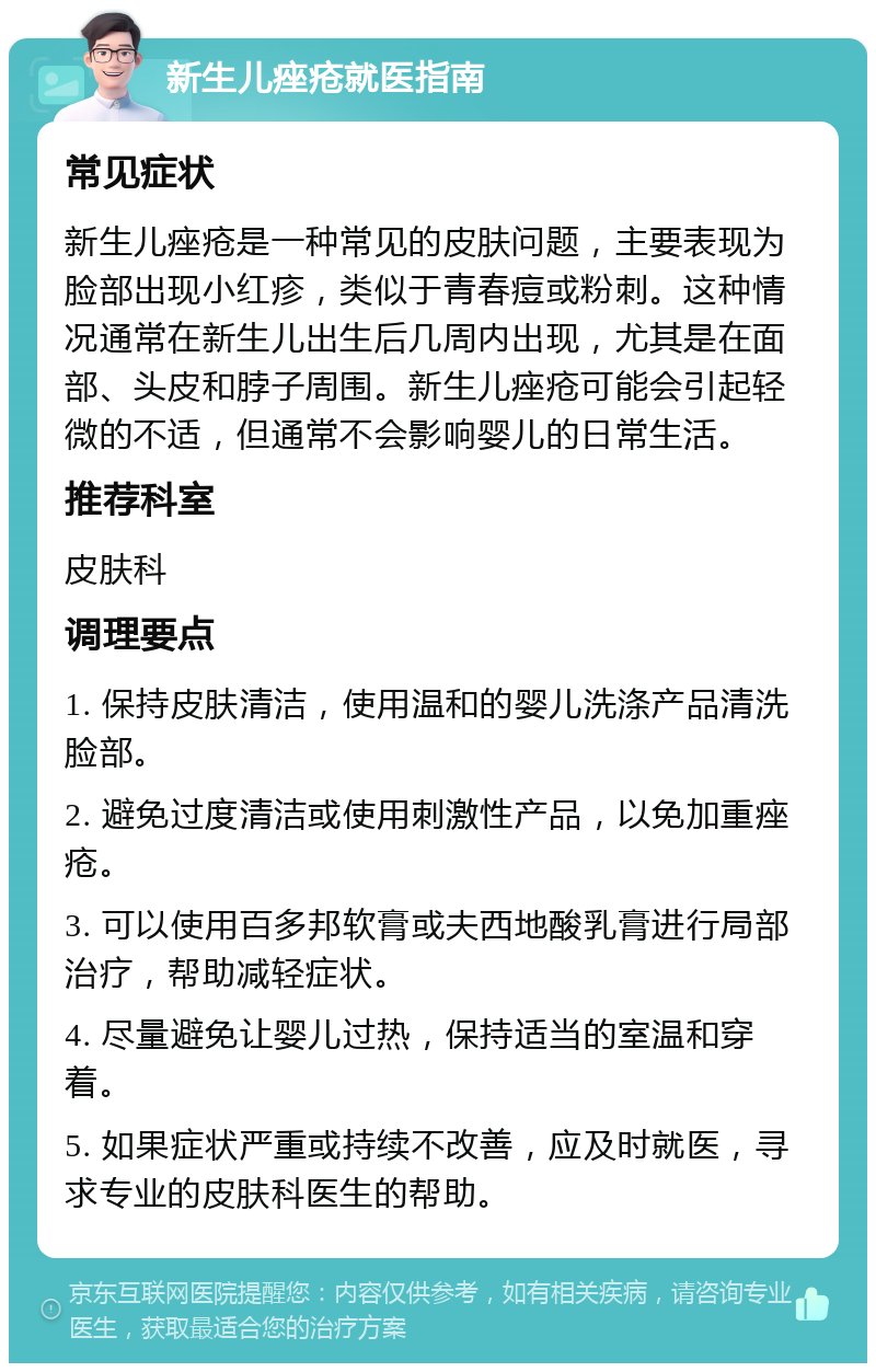 新生儿痤疮就医指南 常见症状 新生儿痤疮是一种常见的皮肤问题，主要表现为脸部出现小红疹，类似于青春痘或粉刺。这种情况通常在新生儿出生后几周内出现，尤其是在面部、头皮和脖子周围。新生儿痤疮可能会引起轻微的不适，但通常不会影响婴儿的日常生活。 推荐科室 皮肤科 调理要点 1. 保持皮肤清洁，使用温和的婴儿洗涤产品清洗脸部。 2. 避免过度清洁或使用刺激性产品，以免加重痤疮。 3. 可以使用百多邦软膏或夫西地酸乳膏进行局部治疗，帮助减轻症状。 4. 尽量避免让婴儿过热，保持适当的室温和穿着。 5. 如果症状严重或持续不改善，应及时就医，寻求专业的皮肤科医生的帮助。