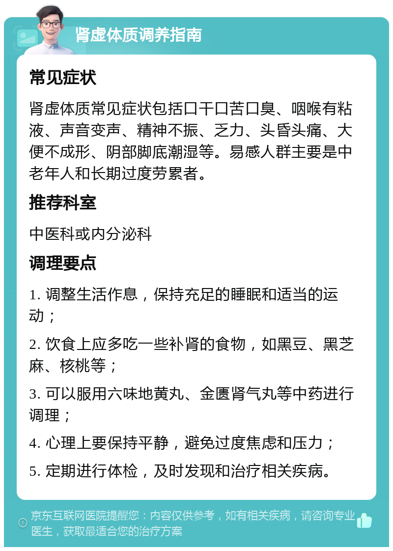 肾虚体质调养指南 常见症状 肾虚体质常见症状包括口干口苦口臭、咽喉有粘液、声音变声、精神不振、乏力、头昏头痛、大便不成形、阴部脚底潮湿等。易感人群主要是中老年人和长期过度劳累者。 推荐科室 中医科或内分泌科 调理要点 1. 调整生活作息，保持充足的睡眠和适当的运动； 2. 饮食上应多吃一些补肾的食物，如黑豆、黑芝麻、核桃等； 3. 可以服用六味地黄丸、金匮肾气丸等中药进行调理； 4. 心理上要保持平静，避免过度焦虑和压力； 5. 定期进行体检，及时发现和治疗相关疾病。