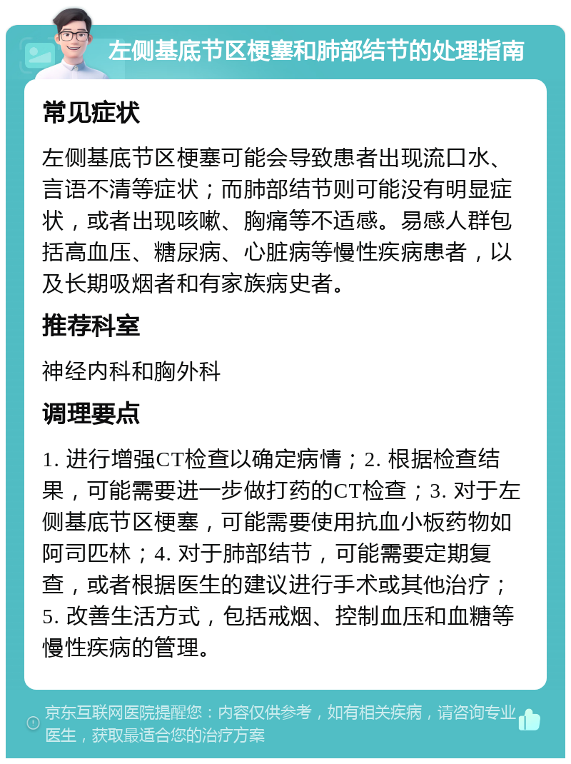 左侧基底节区梗塞和肺部结节的处理指南 常见症状 左侧基底节区梗塞可能会导致患者出现流口水、言语不清等症状；而肺部结节则可能没有明显症状，或者出现咳嗽、胸痛等不适感。易感人群包括高血压、糖尿病、心脏病等慢性疾病患者，以及长期吸烟者和有家族病史者。 推荐科室 神经内科和胸外科 调理要点 1. 进行增强CT检查以确定病情；2. 根据检查结果，可能需要进一步做打药的CT检查；3. 对于左侧基底节区梗塞，可能需要使用抗血小板药物如阿司匹林；4. 对于肺部结节，可能需要定期复查，或者根据医生的建议进行手术或其他治疗；5. 改善生活方式，包括戒烟、控制血压和血糖等慢性疾病的管理。