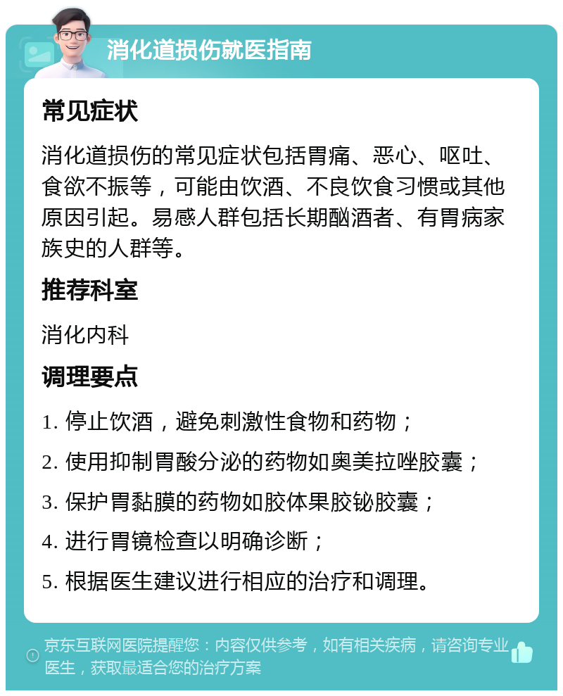 消化道损伤就医指南 常见症状 消化道损伤的常见症状包括胃痛、恶心、呕吐、食欲不振等，可能由饮酒、不良饮食习惯或其他原因引起。易感人群包括长期酗酒者、有胃病家族史的人群等。 推荐科室 消化内科 调理要点 1. 停止饮酒，避免刺激性食物和药物； 2. 使用抑制胃酸分泌的药物如奥美拉唑胶囊； 3. 保护胃黏膜的药物如胶体果胶铋胶囊； 4. 进行胃镜检查以明确诊断； 5. 根据医生建议进行相应的治疗和调理。