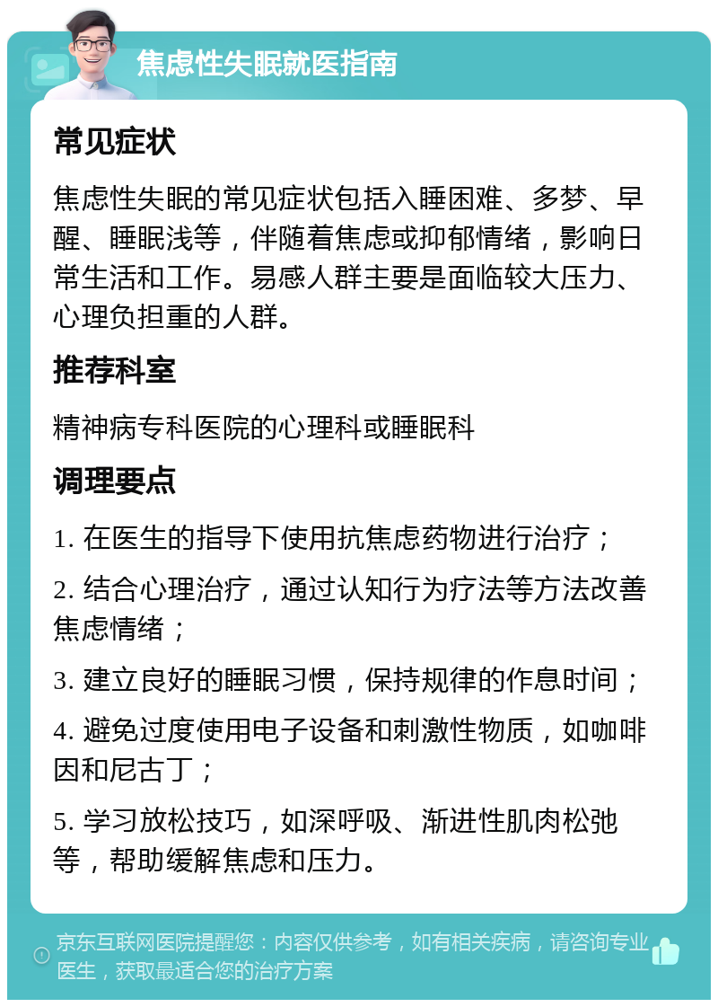 焦虑性失眠就医指南 常见症状 焦虑性失眠的常见症状包括入睡困难、多梦、早醒、睡眠浅等，伴随着焦虑或抑郁情绪，影响日常生活和工作。易感人群主要是面临较大压力、心理负担重的人群。 推荐科室 精神病专科医院的心理科或睡眠科 调理要点 1. 在医生的指导下使用抗焦虑药物进行治疗； 2. 结合心理治疗，通过认知行为疗法等方法改善焦虑情绪； 3. 建立良好的睡眠习惯，保持规律的作息时间； 4. 避免过度使用电子设备和刺激性物质，如咖啡因和尼古丁； 5. 学习放松技巧，如深呼吸、渐进性肌肉松弛等，帮助缓解焦虑和压力。