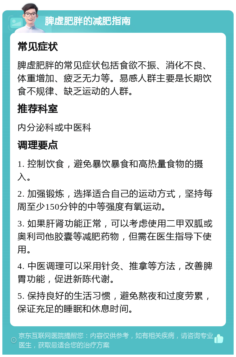 脾虚肥胖的减肥指南 常见症状 脾虚肥胖的常见症状包括食欲不振、消化不良、体重增加、疲乏无力等。易感人群主要是长期饮食不规律、缺乏运动的人群。 推荐科室 内分泌科或中医科 调理要点 1. 控制饮食，避免暴饮暴食和高热量食物的摄入。 2. 加强锻炼，选择适合自己的运动方式，坚持每周至少150分钟的中等强度有氧运动。 3. 如果肝肾功能正常，可以考虑使用二甲双胍或奥利司他胶囊等减肥药物，但需在医生指导下使用。 4. 中医调理可以采用针灸、推拿等方法，改善脾胃功能，促进新陈代谢。 5. 保持良好的生活习惯，避免熬夜和过度劳累，保证充足的睡眠和休息时间。