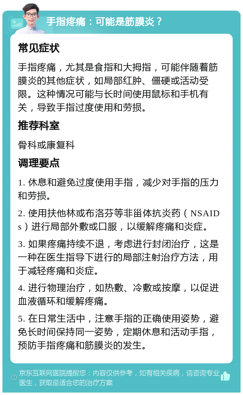 手指疼痛：可能是筋膜炎？ 常见症状 手指疼痛，尤其是食指和大拇指，可能伴随着筋膜炎的其他症状，如局部红肿、僵硬或活动受限。这种情况可能与长时间使用鼠标和手机有关，导致手指过度使用和劳损。 推荐科室 骨科或康复科 调理要点 1. 休息和避免过度使用手指，减少对手指的压力和劳损。 2. 使用扶他林或布洛芬等非甾体抗炎药（NSAIDs）进行局部外敷或口服，以缓解疼痛和炎症。 3. 如果疼痛持续不退，考虑进行封闭治疗，这是一种在医生指导下进行的局部注射治疗方法，用于减轻疼痛和炎症。 4. 进行物理治疗，如热敷、冷敷或按摩，以促进血液循环和缓解疼痛。 5. 在日常生活中，注意手指的正确使用姿势，避免长时间保持同一姿势，定期休息和活动手指，预防手指疼痛和筋膜炎的发生。