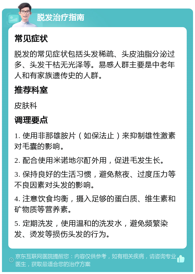 脱发治疗指南 常见症状 脱发的常见症状包括头发稀疏、头皮油脂分泌过多、头发干枯无光泽等。易感人群主要是中老年人和有家族遗传史的人群。 推荐科室 皮肤科 调理要点 1. 使用非那雄胺片（如保法止）来抑制雄性激素对毛囊的影响。 2. 配合使用米诺地尔酊外用，促进毛发生长。 3. 保持良好的生活习惯，避免熬夜、过度压力等不良因素对头发的影响。 4. 注意饮食均衡，摄入足够的蛋白质、维生素和矿物质等营养素。 5. 定期洗发，使用温和的洗发水，避免频繁染发、烫发等损伤头发的行为。